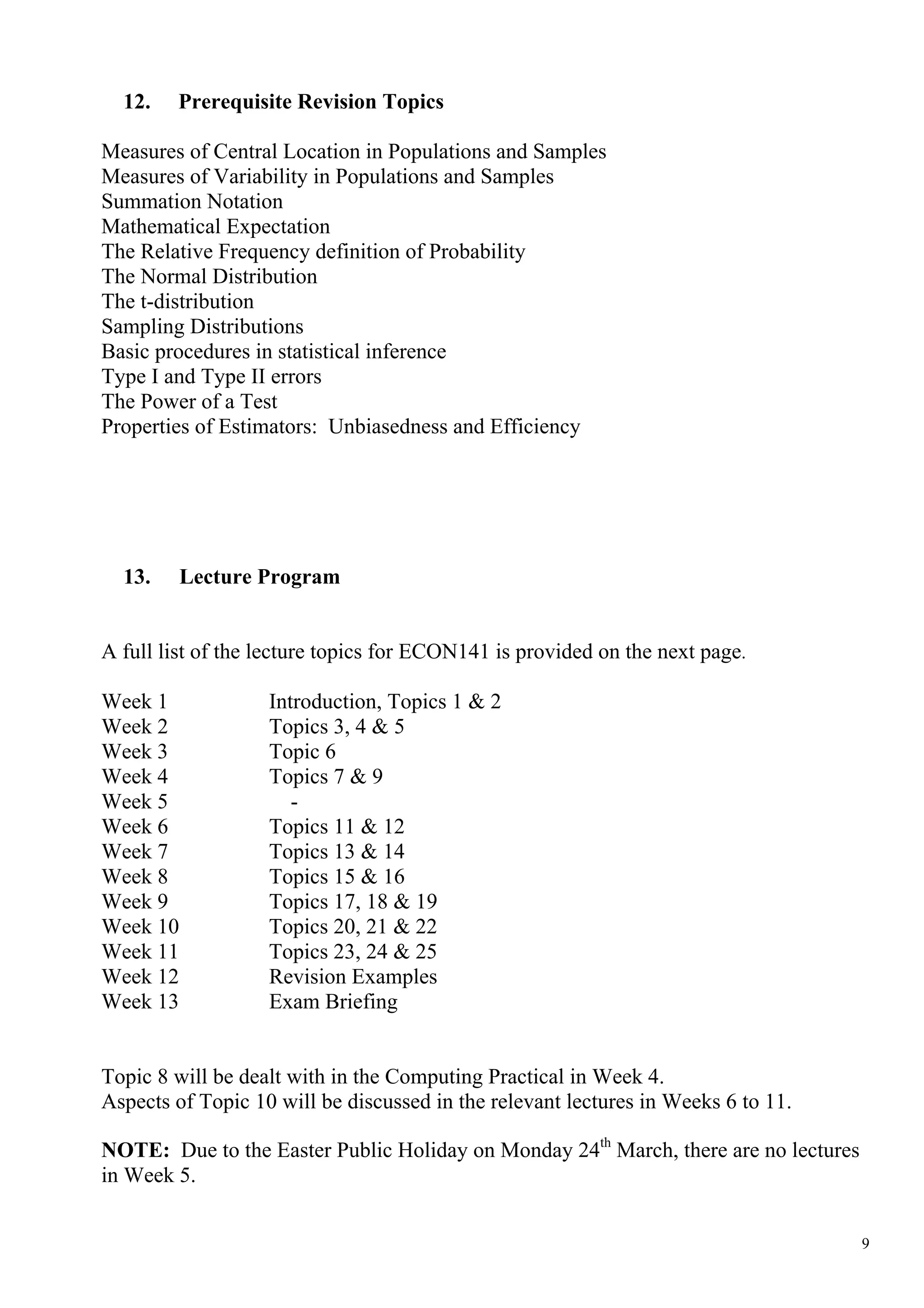 12.   Prerequisite Revision Topics

Measures of Central Location in Populations and Samples
Measures of Variability in Populations and Samples
Summation Notation
Mathematical Expectation
The Relative Frequency definition of Probability
The Normal Distribution
The t-distribution
Sampling Distributions
Basic procedures in statistical inference
Type I and Type II errors
The Power of a Test
Properties of Estimators: Unbiasedness and Efficiency




  13.     Lecture Program


A full list of the lecture topics for ECON141 is provided on the next page.

Week 1             Introduction, Topics 1 & 2
Week 2             Topics 3, 4 & 5
Week 3             Topic 6
Week 4             Topics 7 & 9
Week 5                -
Week 6             Topics 11 & 12
Week 7             Topics 13 & 14
Week 8             Topics 15 & 16
Week 9             Topics 17, 18 & 19
Week 10            Topics 20, 21 & 22
Week 11            Topics 23, 24 & 25
Week 12            Revision Examples
Week 13            Exam Briefing


Topic 8 will be dealt with in the Computing Practical in Week 4.
Aspects of Topic 10 will be discussed in the relevant lectures in Weeks 6 to 11.

NOTE: Due to the Easter Public Holiday on Monday 24th March, there are no lectures
in Week 5.


                                                                                     9
 