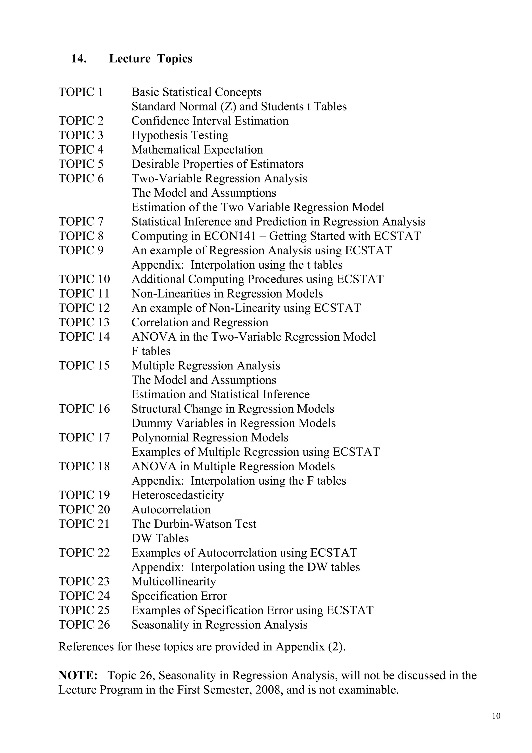 14.     Lecture Topics

TOPIC 1       Basic Statistical Concepts
              Standard Normal (Z) and Students t Tables
TOPIC 2       Confidence Interval Estimation
TOPIC 3       Hypothesis Testing
TOPIC 4       Mathematical Expectation
TOPIC 5       Desirable Properties of Estimators
TOPIC 6       Two-Variable Regression Analysis
              The Model and Assumptions
              Estimation of the Two Variable Regression Model
TOPIC 7       Statistical Inference and Prediction in Regression Analysis
TOPIC 8       Computing in ECON141 – Getting Started with ECSTAT
TOPIC 9       An example of Regression Analysis using ECSTAT
              Appendix: Interpolation using the t tables
TOPIC 10      Additional Computing Procedures using ECSTAT
TOPIC 11      Non-Linearities in Regression Models
TOPIC 12      An example of Non-Linearity using ECSTAT
TOPIC 13      Correlation and Regression
TOPIC 14      ANOVA in the Two-Variable Regression Model
              F tables
TOPIC 15      Multiple Regression Analysis
              The Model and Assumptions
              Estimation and Statistical Inference
TOPIC 16      Structural Change in Regression Models
              Dummy Variables in Regression Models
TOPIC 17      Polynomial Regression Models
              Examples of Multiple Regression using ECSTAT
TOPIC 18      ANOVA in Multiple Regression Models
              Appendix: Interpolation using the F tables
TOPIC 19      Heteroscedasticity
TOPIC 20      Autocorrelation
TOPIC 21      The Durbin-Watson Test
              DW Tables
TOPIC 22      Examples of Autocorrelation using ECSTAT
              Appendix: Interpolation using the DW tables
TOPIC 23      Multicollinearity
TOPIC 24      Specification Error
TOPIC 25      Examples of Specification Error using ECSTAT
TOPIC 26      Seasonality in Regression Analysis
References for these topics are provided in Appendix (2).

NOTE: Topic 26, Seasonality in Regression Analysis, will not be discussed in the
Lecture Program in the First Semester, 2008, and is not examinable.

                                                                                   10
 