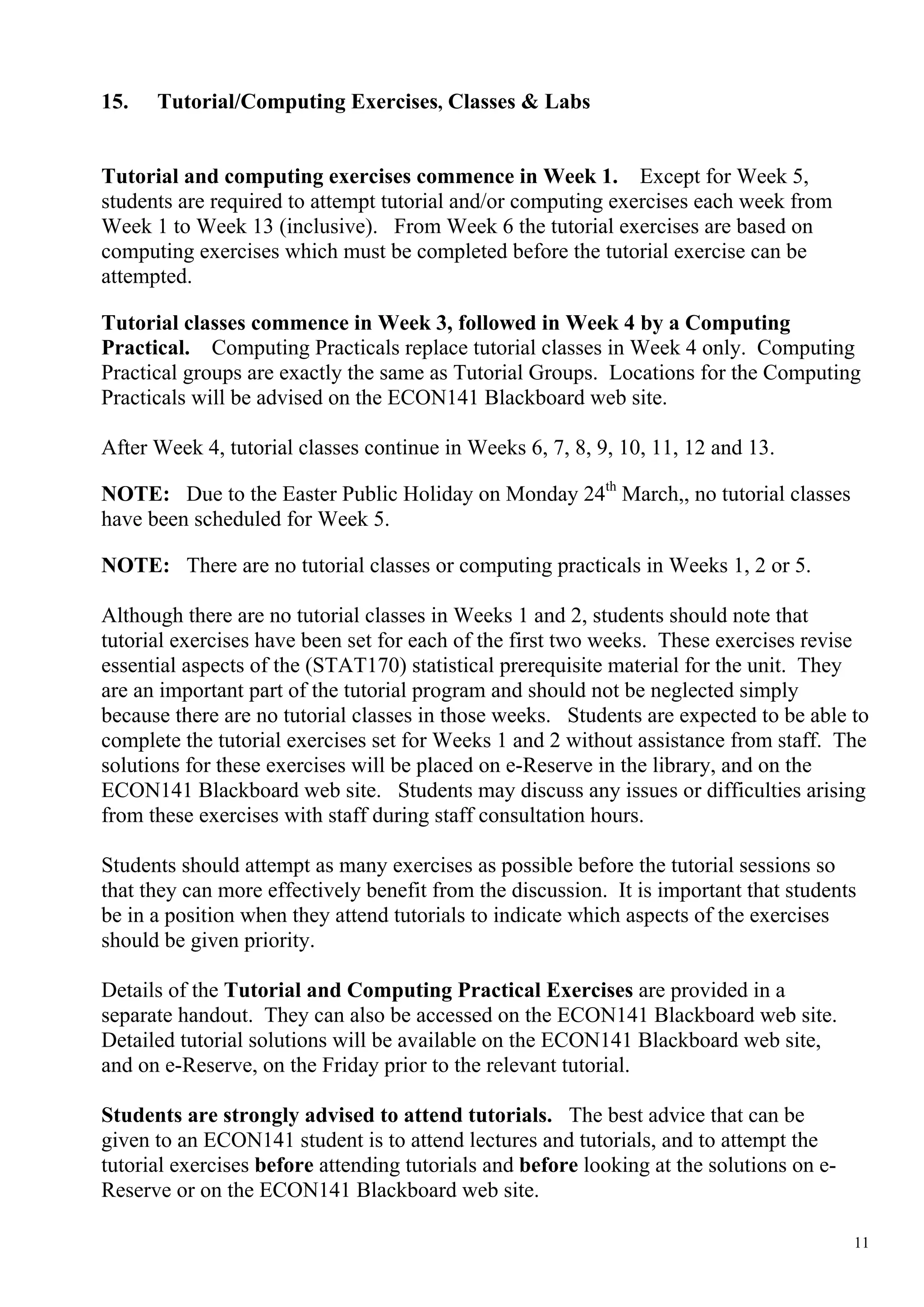 15.   Tutorial/Computing Exercises, Classes & Labs


Tutorial and computing exercises commence in Week 1. Except for Week 5,
students are required to attempt tutorial and/or computing exercises each week from
Week 1 to Week 13 (inclusive). From Week 6 the tutorial exercises are based on
computing exercises which must be completed before the tutorial exercise can be
attempted.

Tutorial classes commence in Week 3, followed in Week 4 by a Computing
Practical. Computing Practicals replace tutorial classes in Week 4 only. Computing
Practical groups are exactly the same as Tutorial Groups. Locations for the Computing
Practicals will be advised on the ECON141 Blackboard web site.

After Week 4, tutorial classes continue in Weeks 6, 7, 8, 9, 10, 11, 12 and 13.

NOTE: Due to the Easter Public Holiday on Monday 24th March,, no tutorial classes
have been scheduled for Week 5.

NOTE: There are no tutorial classes or computing practicals in Weeks 1, 2 or 5.

Although there are no tutorial classes in Weeks 1 and 2, students should note that
tutorial exercises have been set for each of the first two weeks. These exercises revise
essential aspects of the (STAT170) statistical prerequisite material for the unit. They
are an important part of the tutorial program and should not be neglected simply
because there are no tutorial classes in those weeks. Students are expected to be able to
complete the tutorial exercises set for Weeks 1 and 2 without assistance from staff. The
solutions for these exercises will be placed on e-Reserve in the library, and on the
ECON141 Blackboard web site. Students may discuss any issues or difficulties arising
from these exercises with staff during staff consultation hours.

Students should attempt as many exercises as possible before the tutorial sessions so
that they can more effectively benefit from the discussion. It is important that students
be in a position when they attend tutorials to indicate which aspects of the exercises
should be given priority.

Details of the Tutorial and Computing Practical Exercises are provided in a
separate handout. They can also be accessed on the ECON141 Blackboard web site.
Detailed tutorial solutions will be available on the ECON141 Blackboard web site,
and on e-Reserve, on the Friday prior to the relevant tutorial.

Students are strongly advised to attend tutorials. The best advice that can be
given to an ECON141 student is to attend lectures and tutorials, and to attempt the
tutorial exercises before attending tutorials and before looking at the solutions on e-
Reserve or on the ECON141 Blackboard web site.

                                                                                          11
 