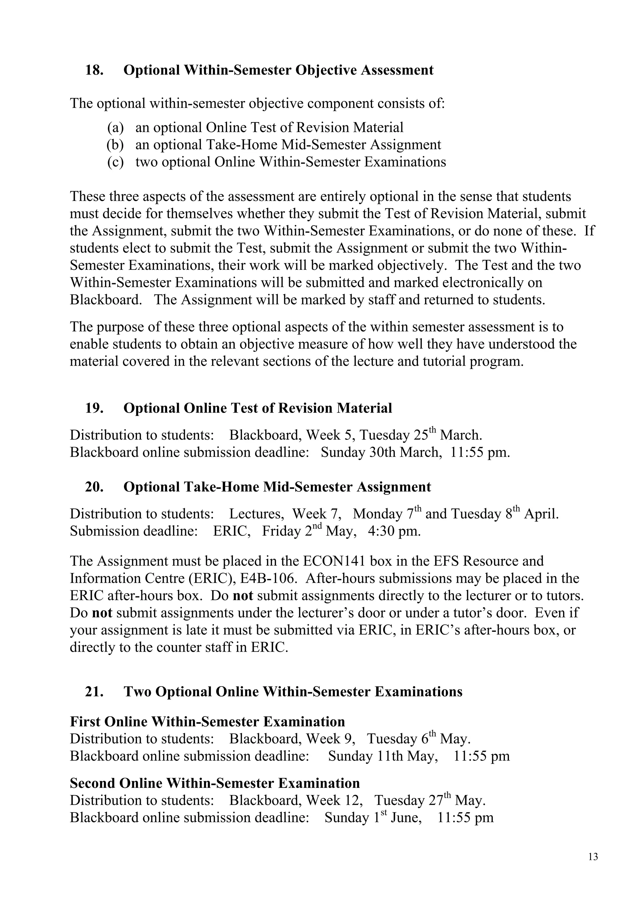 18.     Optional Within-Semester Objective Assessment

The optional within-semester objective component consists of:
        (a) an optional Online Test of Revision Material
        (b) an optional Take-Home Mid-Semester Assignment
        (c) two optional Online Within-Semester Examinations

These three aspects of the assessment are entirely optional in the sense that students
must decide for themselves whether they submit the Test of Revision Material, submit
the Assignment, submit the two Within-Semester Examinations, or do none of these. If
students elect to submit the Test, submit the Assignment or submit the two Within-
Semester Examinations, their work will be marked objectively. The Test and the two
Within-Semester Examinations will be submitted and marked electronically on
Blackboard. The Assignment will be marked by staff and returned to students.
The purpose of these three optional aspects of the within semester assessment is to
enable students to obtain an objective measure of how well they have understood the
material covered in the relevant sections of the lecture and tutorial program.


  19.     Optional Online Test of Revision Material
Distribution to students: Blackboard, Week 5, Tuesday 25th March.
Blackboard online submission deadline: Sunday 30th March, 11:55 pm.

  20.     Optional Take-Home Mid-Semester Assignment
Distribution to students: Lectures, Week 7, Monday 7th and Tuesday 8th April.
Submission deadline: ERIC, Friday 2nd May, 4:30 pm.

The Assignment must be placed in the ECON141 box in the EFS Resource and
Information Centre (ERIC), E4B-106. After-hours submissions may be placed in the
ERIC after-hours box. Do not submit assignments directly to the lecturer or to tutors.
Do not submit assignments under the lecturer’s door or under a tutor’s door. Even if
your assignment is late it must be submitted via ERIC, in ERIC’s after-hours box, or
directly to the counter staff in ERIC.

  21.     Two Optional Online Within-Semester Examinations

First Online Within-Semester Examination
Distribution to students: Blackboard, Week 9, Tuesday 6th May.
Blackboard online submission deadline: Sunday 11th May, 11:55 pm
Second Online Within-Semester Examination
Distribution to students: Blackboard, Week 12, Tuesday 27th May.
Blackboard online submission deadline: Sunday 1st June, 11:55 pm

                                                                                         13
 