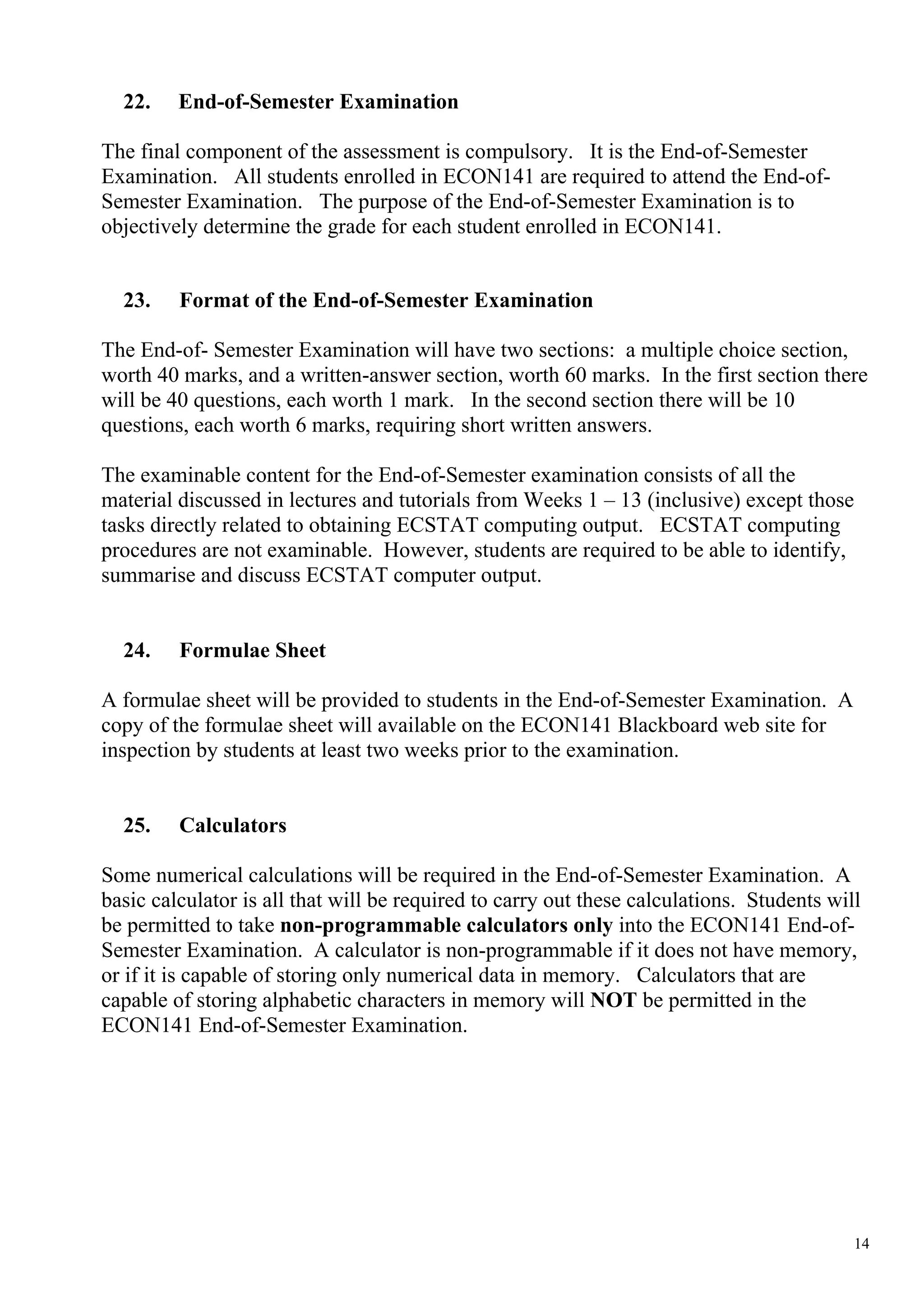 22.    End-of-Semester Examination

The final component of the assessment is compulsory. It is the End-of-Semester
Examination. All students enrolled in ECON141 are required to attend the End-of-
Semester Examination. The purpose of the End-of-Semester Examination is to
objectively determine the grade for each student enrolled in ECON141.


  23.    Format of the End-of-Semester Examination

The End-of- Semester Examination will have two sections: a multiple choice section,
worth 40 marks, and a written-answer section, worth 60 marks. In the first section there
will be 40 questions, each worth 1 mark. In the second section there will be 10
questions, each worth 6 marks, requiring short written answers.

The examinable content for the End-of-Semester examination consists of all the
material discussed in lectures and tutorials from Weeks 1 – 13 (inclusive) except those
tasks directly related to obtaining ECSTAT computing output. ECSTAT computing
procedures are not examinable. However, students are required to be able to identify,
summarise and discuss ECSTAT computer output.


  24.    Formulae Sheet

A formulae sheet will be provided to students in the End-of-Semester Examination. A
copy of the formulae sheet will available on the ECON141 Blackboard web site for
inspection by students at least two weeks prior to the examination.


  25.    Calculators

Some numerical calculations will be required in the End-of-Semester Examination. A
basic calculator is all that will be required to carry out these calculations. Students will
be permitted to take non-programmable calculators only into the ECON141 End-of-
Semester Examination. A calculator is non-programmable if it does not have memory,
or if it is capable of storing only numerical data in memory. Calculators that are
capable of storing alphabetic characters in memory will NOT be permitted in the
ECON141 End-of-Semester Examination.




                                                                                           14
 