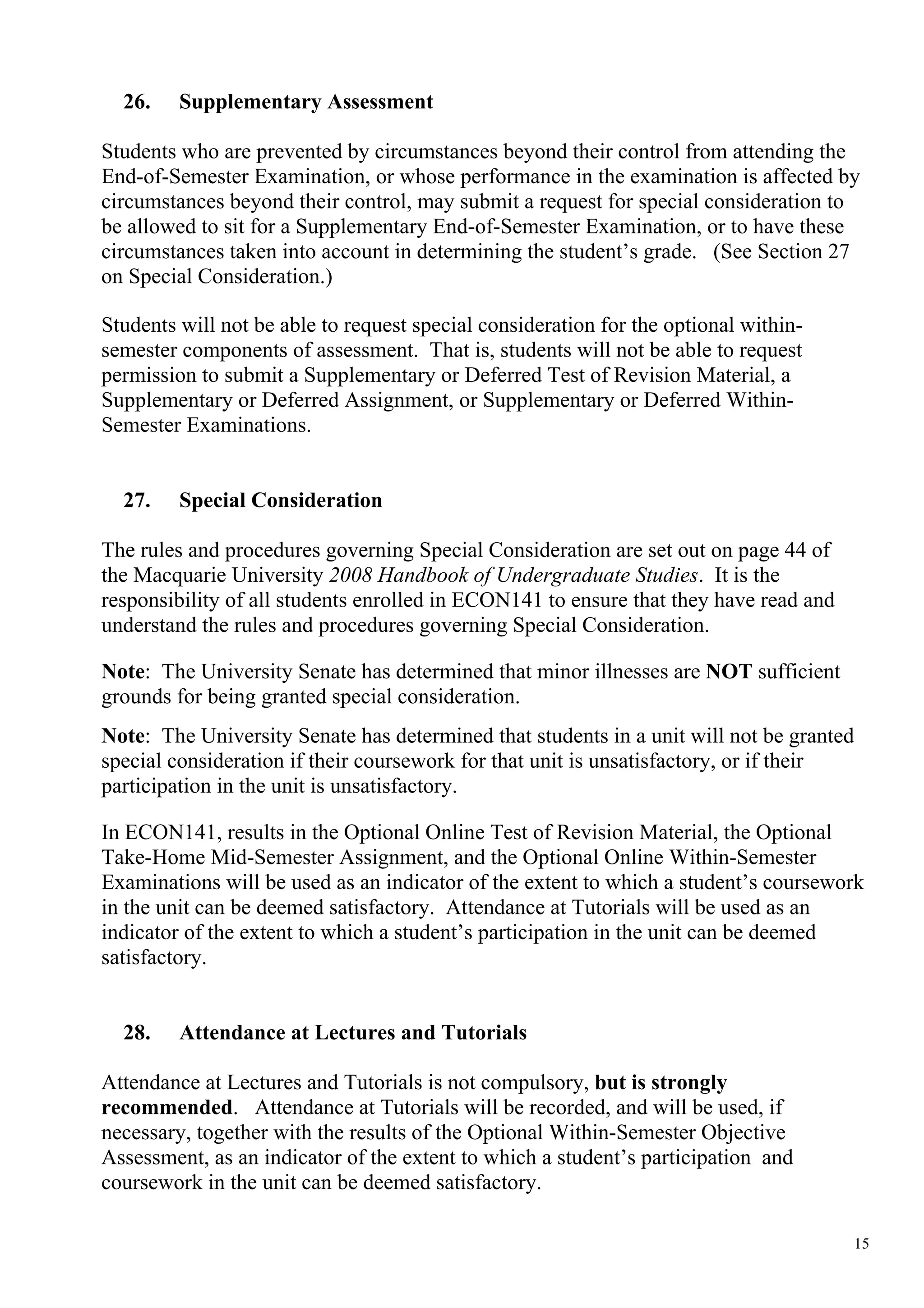 26.    Supplementary Assessment

Students who are prevented by circumstances beyond their control from attending the
End-of-Semester Examination, or whose performance in the examination is affected by
circumstances beyond their control, may submit a request for special consideration to
be allowed to sit for a Supplementary End-of-Semester Examination, or to have these
circumstances taken into account in determining the student’s grade. (See Section 27
on Special Consideration.)

Students will not be able to request special consideration for the optional within-
semester components of assessment. That is, students will not be able to request
permission to submit a Supplementary or Deferred Test of Revision Material, a
Supplementary or Deferred Assignment, or Supplementary or Deferred Within-
Semester Examinations.


  27.    Special Consideration

The rules and procedures governing Special Consideration are set out on page 44 of
the Macquarie University 2008 Handbook of Undergraduate Studies. It is the
responsibility of all students enrolled in ECON141 to ensure that they have read and
understand the rules and procedures governing Special Consideration.

Note: The University Senate has determined that minor illnesses are NOT sufficient
grounds for being granted special consideration.
Note: The University Senate has determined that students in a unit will not be granted
special consideration if their coursework for that unit is unsatisfactory, or if their
participation in the unit is unsatisfactory.

In ECON141, results in the Optional Online Test of Revision Material, the Optional
Take-Home Mid-Semester Assignment, and the Optional Online Within-Semester
Examinations will be used as an indicator of the extent to which a student’s coursework
in the unit can be deemed satisfactory. Attendance at Tutorials will be used as an
indicator of the extent to which a student’s participation in the unit can be deemed
satisfactory.


  28.    Attendance at Lectures and Tutorials

Attendance at Lectures and Tutorials is not compulsory, but is strongly
recommended. Attendance at Tutorials will be recorded, and will be used, if
necessary, together with the results of the Optional Within-Semester Objective
Assessment, as an indicator of the extent to which a student’s participation and
coursework in the unit can be deemed satisfactory.

                                                                                       15
 