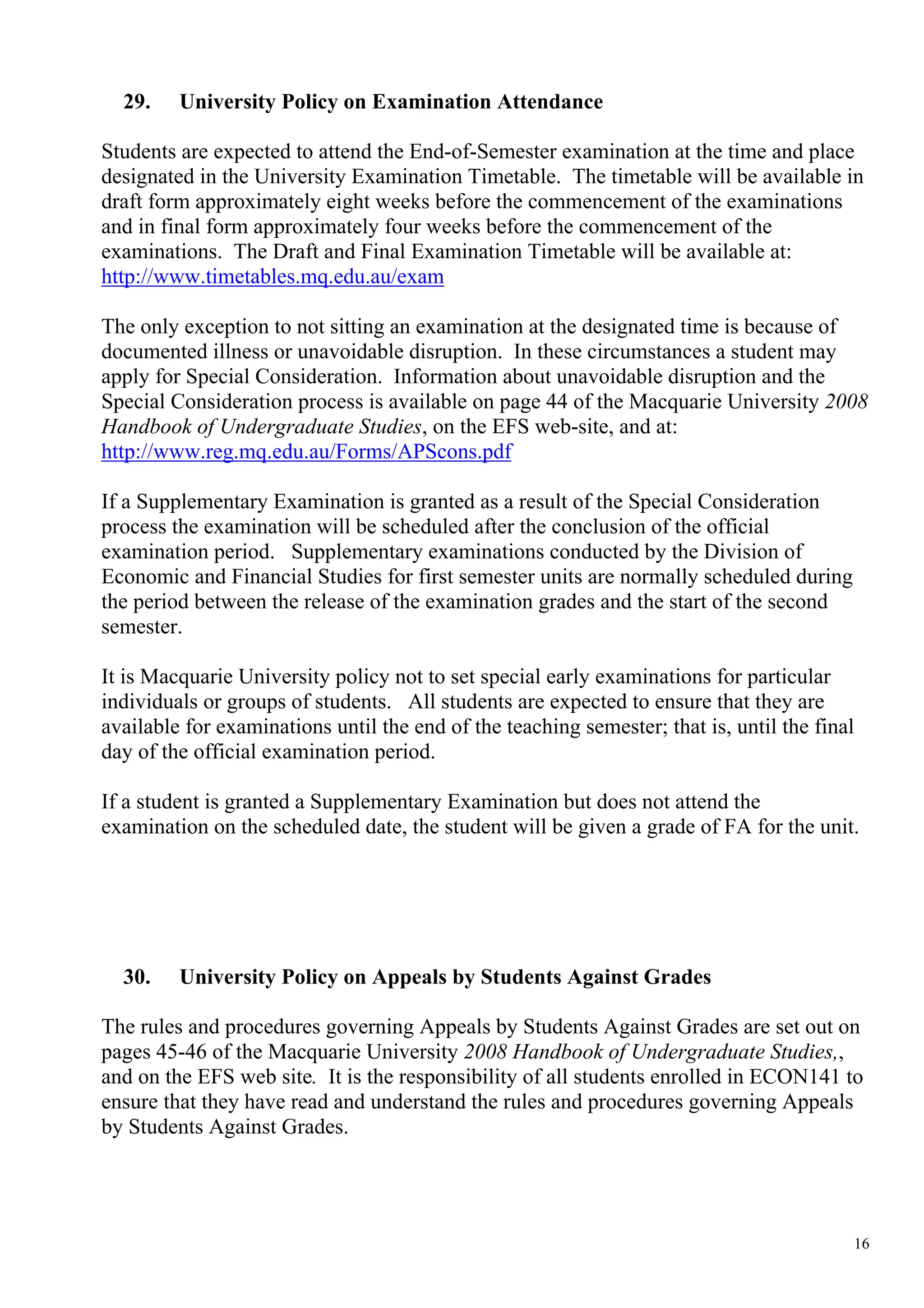29.    University Policy on Examination Attendance

Students are expected to attend the End-of-Semester examination at the time and place
designated in the University Examination Timetable. The timetable will be available in
draft form approximately eight weeks before the commencement of the examinations
and in final form approximately four weeks before the commencement of the
examinations. The Draft and Final Examination Timetable will be available at:
http://www.timetables.mq.edu.au/exam

The only exception to not sitting an examination at the designated time is because of
documented illness or unavoidable disruption. In these circumstances a student may
apply for Special Consideration. Information about unavoidable disruption and the
Special Consideration process is available on page 44 of the Macquarie University 2008
Handbook of Undergraduate Studies, on the EFS web-site, and at:
http://www.reg.mq.edu.au/Forms/APScons.pdf

If a Supplementary Examination is granted as a result of the Special Consideration
process the examination will be scheduled after the conclusion of the official
examination period. Supplementary examinations conducted by the Division of
Economic and Financial Studies for first semester units are normally scheduled during
the period between the release of the examination grades and the start of the second
semester.

It is Macquarie University policy not to set special early examinations for particular
individuals or groups of students. All students are expected to ensure that they are
available for examinations until the end of the teaching semester; that is, until the final
day of the official examination period.

If a student is granted a Supplementary Examination but does not attend the
examination on the scheduled date, the student will be given a grade of FA for the unit.




  30.    University Policy on Appeals by Students Against Grades

The rules and procedures governing Appeals by Students Against Grades are set out on
pages 45-46 of the Macquarie University 2008 Handbook of Undergraduate Studies,,
and on the EFS web site. It is the responsibility of all students enrolled in ECON141 to
ensure that they have read and understand the rules and procedures governing Appeals
by Students Against Grades.




                                                                                          16
 