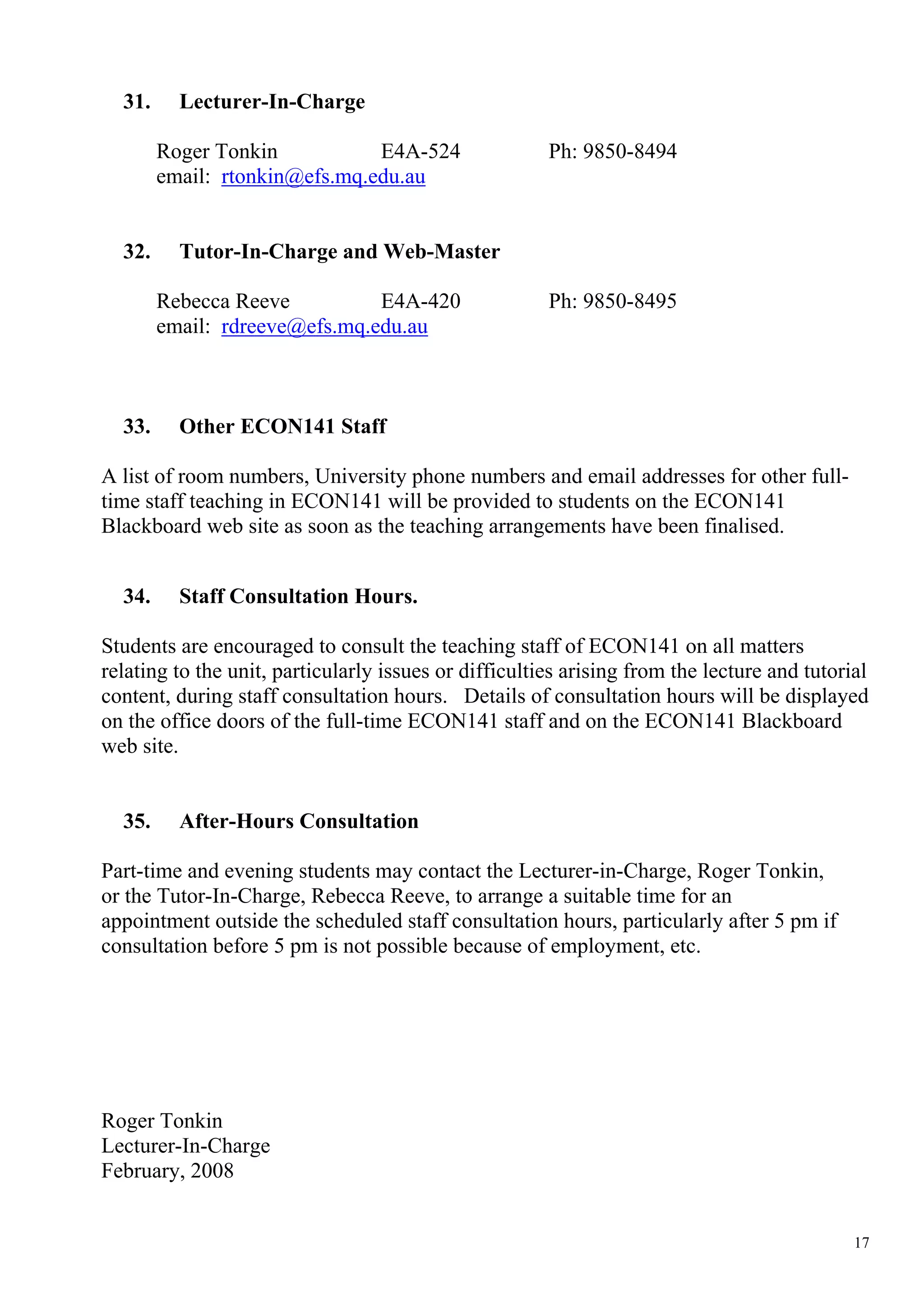 31.     Lecturer-In-Charge

        Roger Tonkin           E4A-524                 Ph: 9850-8494
        email: rtonkin@efs.mq.edu.au


  32.     Tutor-In-Charge and Web-Master

        Rebecca Reeve          E4A-420                 Ph: 9850-8495
        email: rdreeve@efs.mq.edu.au



  33.     Other ECON141 Staff

A list of room numbers, University phone numbers and email addresses for other full-
time staff teaching in ECON141 will be provided to students on the ECON141
Blackboard web site as soon as the teaching arrangements have been finalised.


  34.     Staff Consultation Hours.

Students are encouraged to consult the teaching staff of ECON141 on all matters
relating to the unit, particularly issues or difficulties arising from the lecture and tutorial
content, during staff consultation hours. Details of consultation hours will be displayed
on the office doors of the full-time ECON141 staff and on the ECON141 Blackboard
web site.


  35.     After-Hours Consultation

Part-time and evening students may contact the Lecturer-in-Charge, Roger Tonkin,
or the Tutor-In-Charge, Rebecca Reeve, to arrange a suitable time for an
appointment outside the scheduled staff consultation hours, particularly after 5 pm if
consultation before 5 pm is not possible because of employment, etc.




Roger Tonkin
Lecturer-In-Charge
February, 2008


                                                                                             17
 
