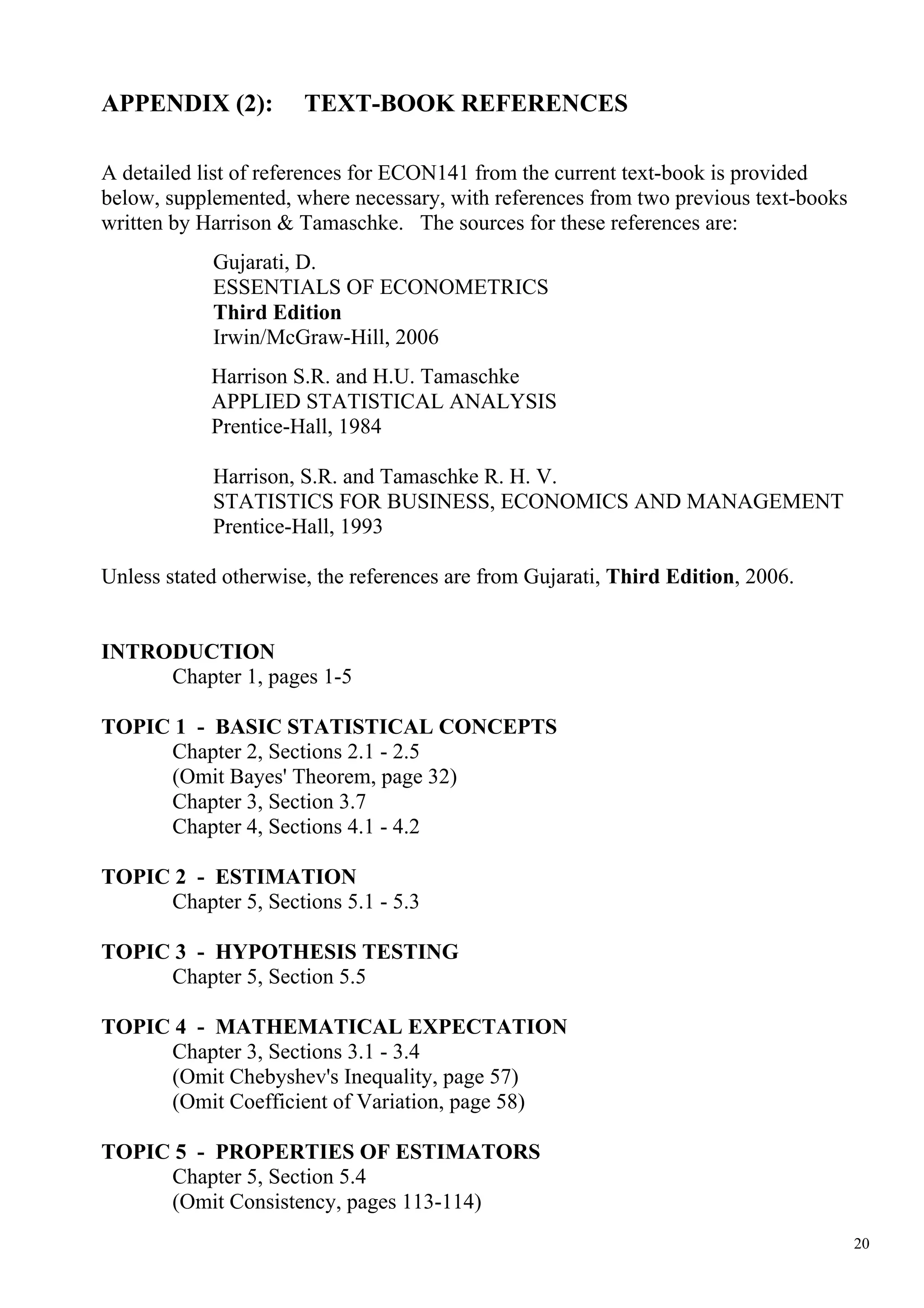 APPENDIX (2):          TEXT-BOOK REFERENCES

A detailed list of references for ECON141 from the current text-book is provided
below, supplemented, where necessary, with references from two previous text-books
written by Harrison & Tamaschke. The sources for these references are:
            Gujarati, D.
            ESSENTIALS OF ECONOMETRICS
            Third Edition
            Irwin/McGraw-Hill, 2006
            Harrison S.R. and H.U. Tamaschke
            APPLIED STATISTICAL ANALYSIS
            Prentice-Hall, 1984

            Harrison, S.R. and Tamaschke R. H. V.
            STATISTICS FOR BUSINESS, ECONOMICS AND MANAGEMENT
            Prentice-Hall, 1993

Unless stated otherwise, the references are from Gujarati, Third Edition, 2006.


INTRODUCTION
     Chapter 1, pages 1-5

TOPIC 1 - BASIC STATISTICAL CONCEPTS
     Chapter 2, Sections 2.1 - 2.5
     (Omit Bayes' Theorem, page 32)
     Chapter 3, Section 3.7
     Chapter 4, Sections 4.1 - 4.2

TOPIC 2 - ESTIMATION
     Chapter 5, Sections 5.1 - 5.3

TOPIC 3 - HYPOTHESIS TESTING
     Chapter 5, Section 5.5

TOPIC 4 - MATHEMATICAL EXPECTATION
     Chapter 3, Sections 3.1 - 3.4
     (Omit Chebyshev's Inequality, page 57)
     (Omit Coefficient of Variation, page 58)

TOPIC 5 - PROPERTIES OF ESTIMATORS
     Chapter 5, Section 5.4
     (Omit Consistency, pages 113-114)
                                                                                     20
 