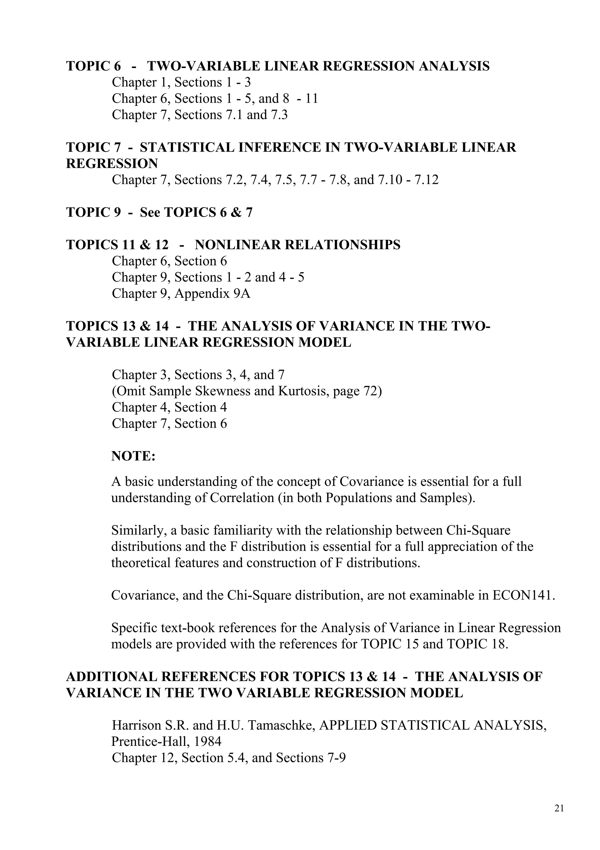 TOPIC 6 - TWO-VARIABLE LINEAR REGRESSION ANALYSIS
     Chapter 1, Sections 1 - 3
     Chapter 6, Sections 1 - 5, and 8 - 11
     Chapter 7, Sections 7.1 and 7.3

TOPIC 7 - STATISTICAL INFERENCE IN TWO-VARIABLE LINEAR
REGRESSION
     Chapter 7, Sections 7.2, 7.4, 7.5, 7.7 - 7.8, and 7.10 - 7.12

TOPIC 9 - See TOPICS 6 & 7

TOPICS 11 & 12 - NONLINEAR RELATIONSHIPS
     Chapter 6, Section 6
     Chapter 9, Sections 1 - 2 and 4 - 5
     Chapter 9, Appendix 9A

TOPICS 13 & 14 - THE ANALYSIS OF VARIANCE IN THE TWO-
VARIABLE LINEAR REGRESSION MODEL

      Chapter 3, Sections 3, 4, and 7
      (Omit Sample Skewness and Kurtosis, page 72)
      Chapter 4, Section 4
      Chapter 7, Section 6

      NOTE:
      A basic understanding of the concept of Covariance is essential for a full
      understanding of Correlation (in both Populations and Samples).

      Similarly, a basic familiarity with the relationship between Chi-Square
      distributions and the F distribution is essential for a full appreciation of the
      theoretical features and construction of F distributions.

      Covariance, and the Chi-Square distribution, are not examinable in ECON141.

      Specific text-book references for the Analysis of Variance in Linear Regression
      models are provided with the references for TOPIC 15 and TOPIC 18.

ADDITIONAL REFERENCES FOR TOPICS 13 & 14 - THE ANALYSIS OF
VARIANCE IN THE TWO VARIABLE REGRESSION MODEL

      Harrison S.R. and H.U. Tamaschke, APPLIED STATISTICAL ANALYSIS,
      Prentice-Hall, 1984
      Chapter 12, Section 5.4, and Sections 7-9


                                                                                         21
 