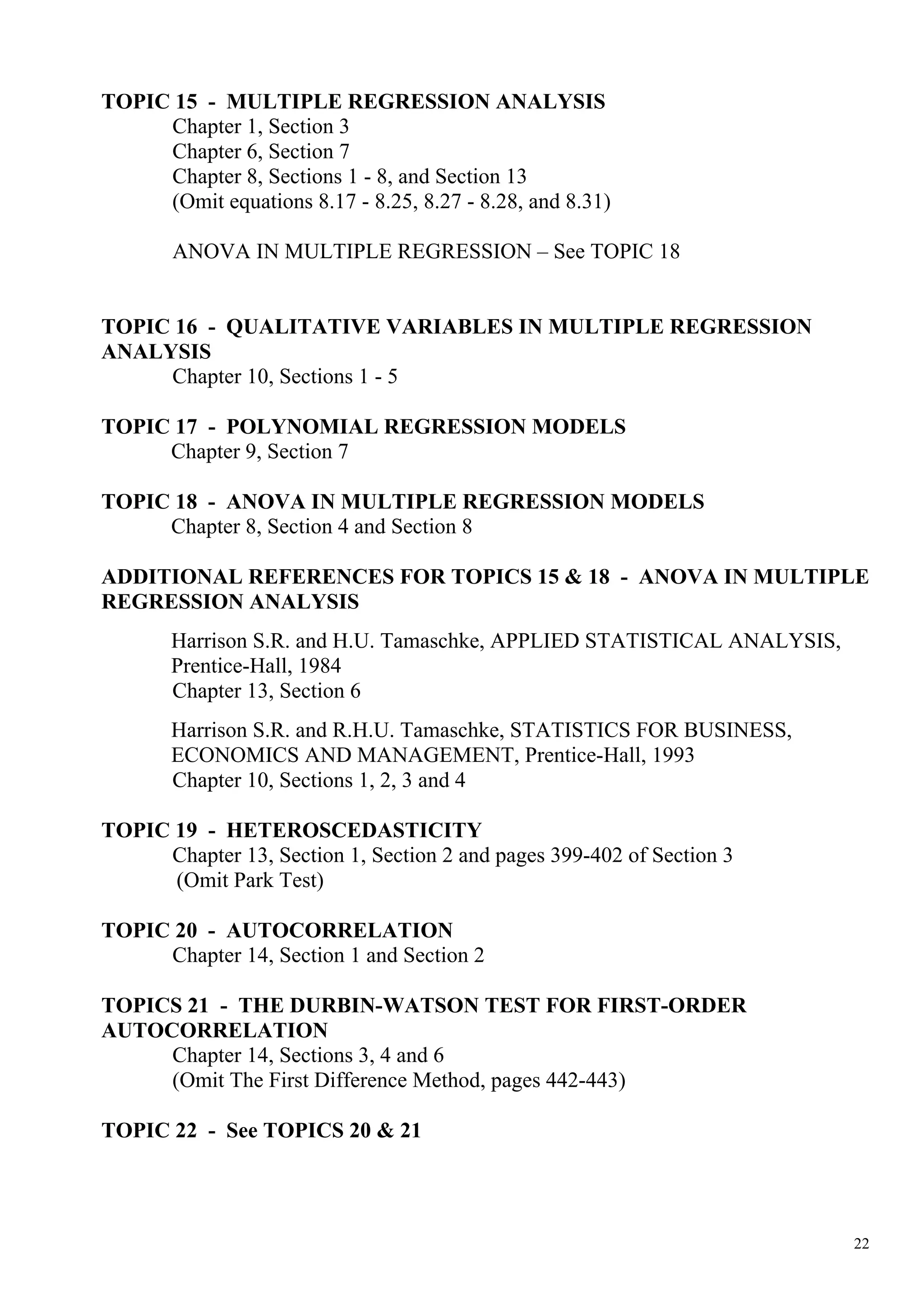 TOPIC 15 - MULTIPLE REGRESSION ANALYSIS
     Chapter 1, Section 3
     Chapter 6, Section 7
     Chapter 8, Sections 1 - 8, and Section 13
     (Omit equations 8.17 - 8.25, 8.27 - 8.28, and 8.31)

       ANOVA IN MULTIPLE REGRESSION – See TOPIC 18


TOPIC 16 - QUALITATIVE VARIABLES IN MULTIPLE REGRESSION
ANALYSIS
     Chapter 10, Sections 1 - 5

TOPIC 17 - POLYNOMIAL REGRESSION MODELS
     Chapter 9, Section 7

TOPIC 18 - ANOVA IN MULTIPLE REGRESSION MODELS
     Chapter 8, Section 4 and Section 8

ADDITIONAL REFERENCES FOR TOPICS 15 & 18 - ANOVA IN MULTIPLE
REGRESSION ANALYSIS
       Harrison S.R. and H.U. Tamaschke, APPLIED STATISTICAL ANALYSIS,
       Prentice-Hall, 1984
       Chapter 13, Section 6
       Harrison S.R. and R.H.U. Tamaschke, STATISTICS FOR BUSINESS,
       ECONOMICS AND MANAGEMENT, Prentice-Hall, 1993
       Chapter 10, Sections 1, 2, 3 and 4

TOPIC 19 - HETEROSCEDASTICITY
     Chapter 13, Section 1, Section 2 and pages 399-402 of Section 3
      (Omit Park Test)

TOPIC 20 - AUTOCORRELATION
     Chapter 14, Section 1 and Section 2

TOPICS 21 - THE DURBIN-WATSON TEST FOR FIRST-ORDER
AUTOCORRELATION
     Chapter 14, Sections 3, 4 and 6
     (Omit The First Difference Method, pages 442-443)

TOPIC 22 - See TOPICS 20 & 21




                                                                         22
 