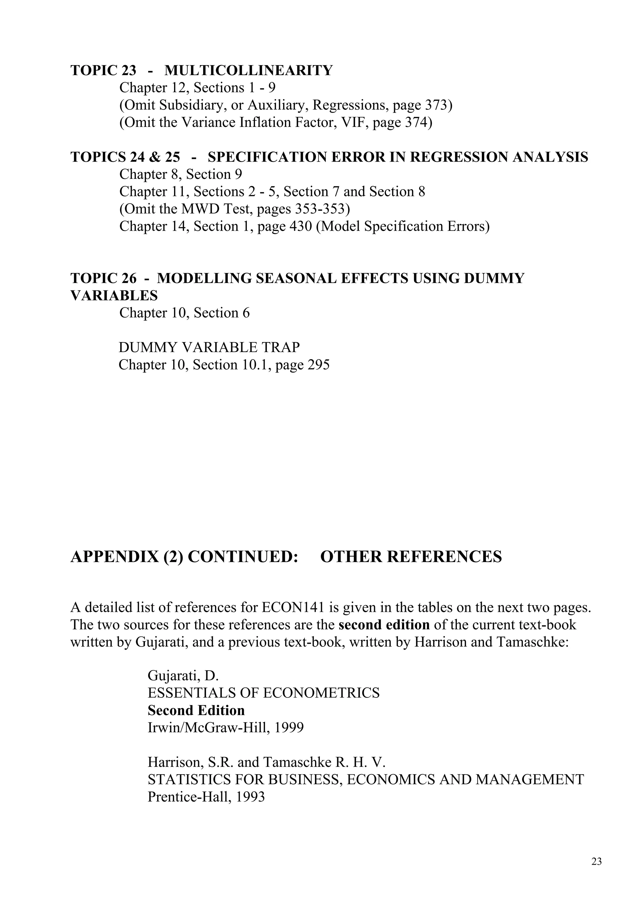 TOPIC 23 - MULTICOLLINEARITY
     Chapter 12, Sections 1 - 9
     (Omit Subsidiary, or Auxiliary, Regressions, page 373)
     (Omit the Variance Inflation Factor, VIF, page 374)

TOPICS 24 & 25 - SPECIFICATION ERROR IN REGRESSION ANALYSIS
     Chapter 8, Section 9
     Chapter 11, Sections 2 - 5, Section 7 and Section 8
     (Omit the MWD Test, pages 353-353)
     Chapter 14, Section 1, page 430 (Model Specification Errors)


TOPIC 26 - MODELLING SEASONAL EFFECTS USING DUMMY
VARIABLES
     Chapter 10, Section 6

        DUMMY VARIABLE TRAP
        Chapter 10, Section 10.1, page 295




APPENDIX (2) CONTINUED:                  OTHER REFERENCES

A detailed list of references for ECON141 is given in the tables on the next two pages.
The two sources for these references are the second edition of the current text-book
written by Gujarati, and a previous text-book, written by Harrison and Tamaschke:

            Gujarati, D.
            ESSENTIALS OF ECONOMETRICS
            Second Edition
            Irwin/McGraw-Hill, 1999

            Harrison, S.R. and Tamaschke R. H. V.
            STATISTICS FOR BUSINESS, ECONOMICS AND MANAGEMENT
            Prentice-Hall, 1993



                                                                                      23
 