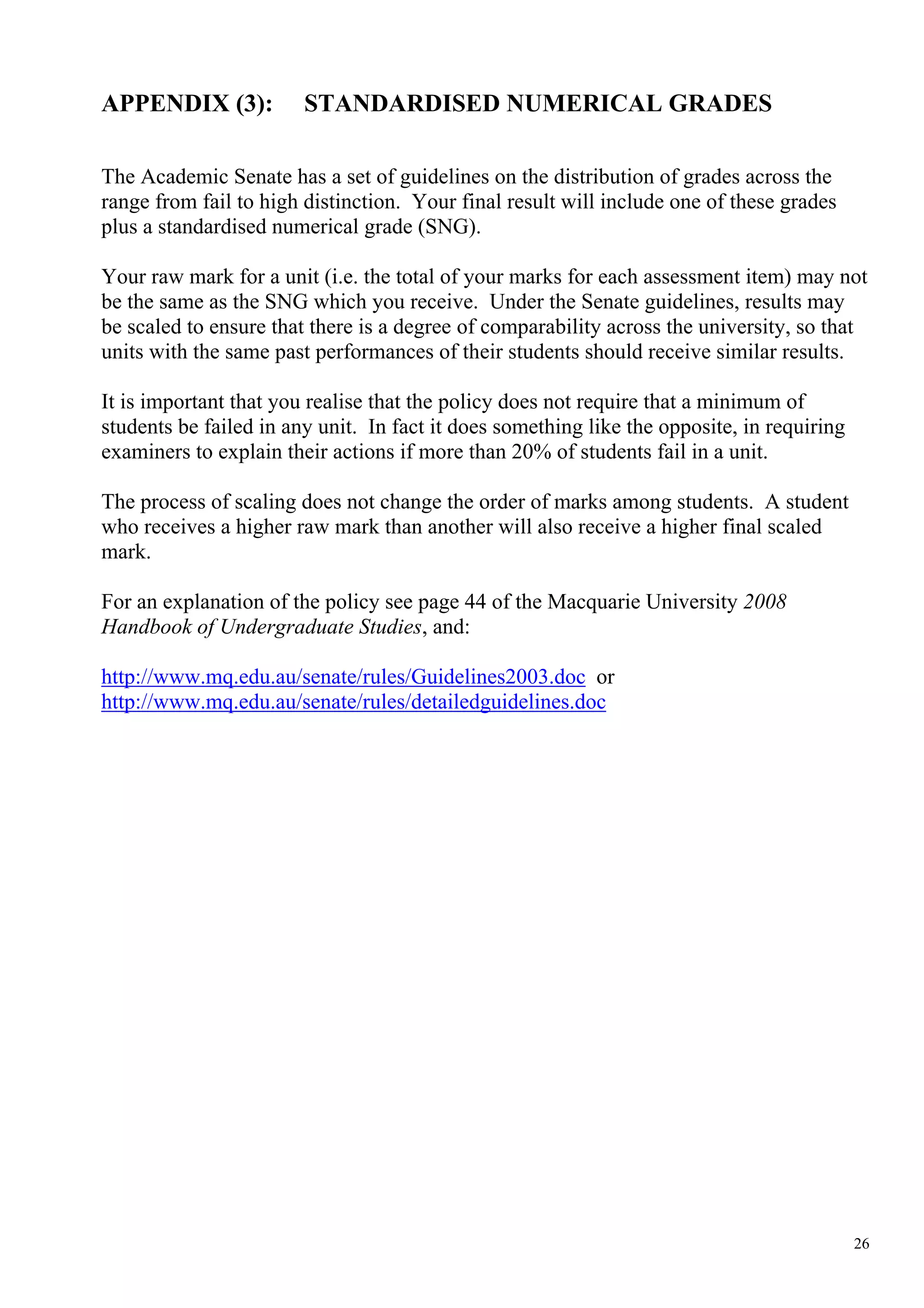 APPENDIX (3):           STANDARDISED NUMERICAL GRADES

The Academic Senate has a set of guidelines on the distribution of grades across the
range from fail to high distinction. Your final result will include one of these grades
plus a standardised numerical grade (SNG).

Your raw mark for a unit (i.e. the total of your marks for each assessment item) may not
be the same as the SNG which you receive. Under the Senate guidelines, results may
be scaled to ensure that there is a degree of comparability across the university, so that
units with the same past performances of their students should receive similar results.

It is important that you realise that the policy does not require that a minimum of
students be failed in any unit. In fact it does something like the opposite, in requiring
examiners to explain their actions if more than 20% of students fail in a unit.

The process of scaling does not change the order of marks among students. A student
who receives a higher raw mark than another will also receive a higher final scaled
mark.

For an explanation of the policy see page 44 of the Macquarie University 2008
Handbook of Undergraduate Studies, and:

http://www.mq.edu.au/senate/rules/Guidelines2003.doc or
http://www.mq.edu.au/senate/rules/detailedguidelines.doc




                                                                                            26
 