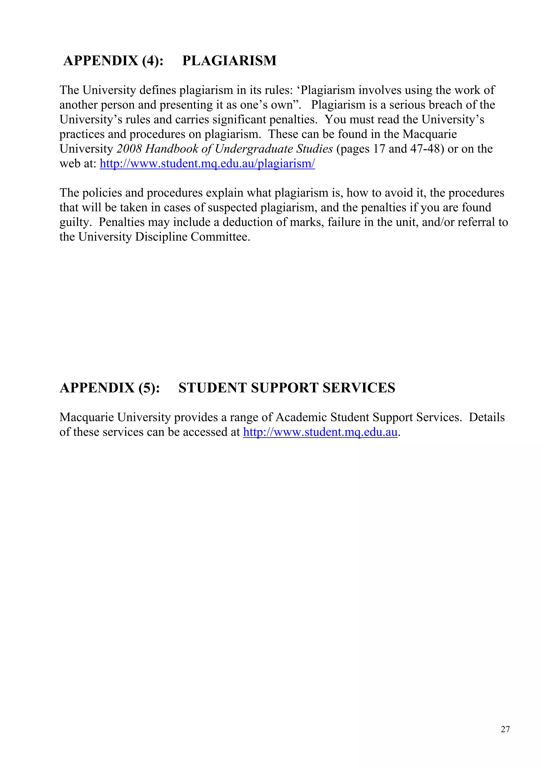 APPENDIX (4):           PLAGIARISM
The University defines plagiarism in its rules: ‘Plagiarism involves using the work of
another person and presenting it as one’s own”. Plagiarism is a serious breach of the
University’s rules and carries significant penalties. You must read the University’s
practices and procedures on plagiarism. These can be found in the Macquarie
University 2008 Handbook of Undergraduate Studies (pages 17 and 47-48) or on the
web at: http://www.student.mq.edu.au/plagiarism/

The policies and procedures explain what plagiarism is, how to avoid it, the procedures
that will be taken in cases of suspected plagiarism, and the penalties if you are found
guilty. Penalties may include a deduction of marks, failure in the unit, and/or referral to
the University Discipline Committee.




APPENDIX (5):           STUDENT SUPPORT SERVICES
Macquarie University provides a range of Academic Student Support Services. Details
of these services can be accessed at http://www.student.mq.edu.au.




                                                                                         27
 