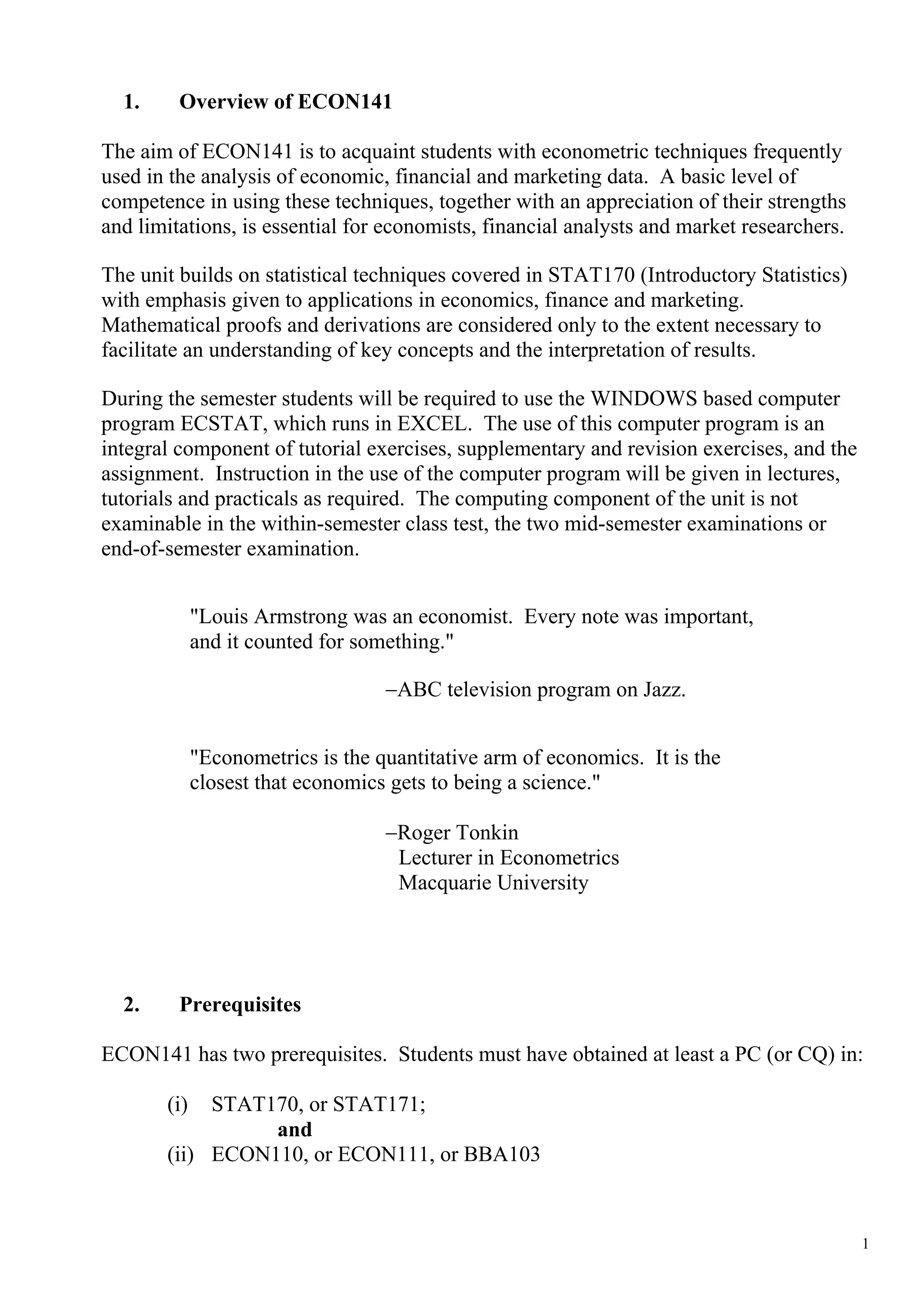 1.     Overview of ECON141

The aim of ECON141 is to acquaint students with econometric techniques frequently
used in the analysis of economic, financial and marketing data. A basic level of
competence in using these techniques, together with an appreciation of their strengths
and limitations, is essential for economists, financial analysts and market researchers.

The unit builds on statistical techniques covered in STAT170 (Introductory Statistics)
with emphasis given to applications in economics, finance and marketing.
Mathematical proofs and derivations are considered only to the extent necessary to
facilitate an understanding of key concepts and the interpretation of results.

During the semester students will be required to use the WINDOWS based computer
program ECSTAT, which runs in EXCEL. The use of this computer program is an
integral component of tutorial exercises, supplementary and revision exercises, and the
assignment. Instruction in the use of the computer program will be given in lectures,
tutorials and practicals as required. The computing component of the unit is not
examinable in the within-semester class test, the two mid-semester examinations or
end-of-semester examination.


             "Louis Armstrong was an economist. Every note was important,
             and it counted for something."

                                   −ABC television program on Jazz.


             "Econometrics is the quantitative arm of economics. It is the
             closest that economics gets to being a science."

                                   −Roger Tonkin
                                    Lecturer in Econometrics
                                    Macquarie University




  2.     Prerequisites

ECON141 has two prerequisites. Students must have obtained at least a PC (or CQ) in:

       (i)  STAT170, or STAT171;
                 and
       (ii) ECON110, or ECON111, or BBA103



                                                                                           1
 