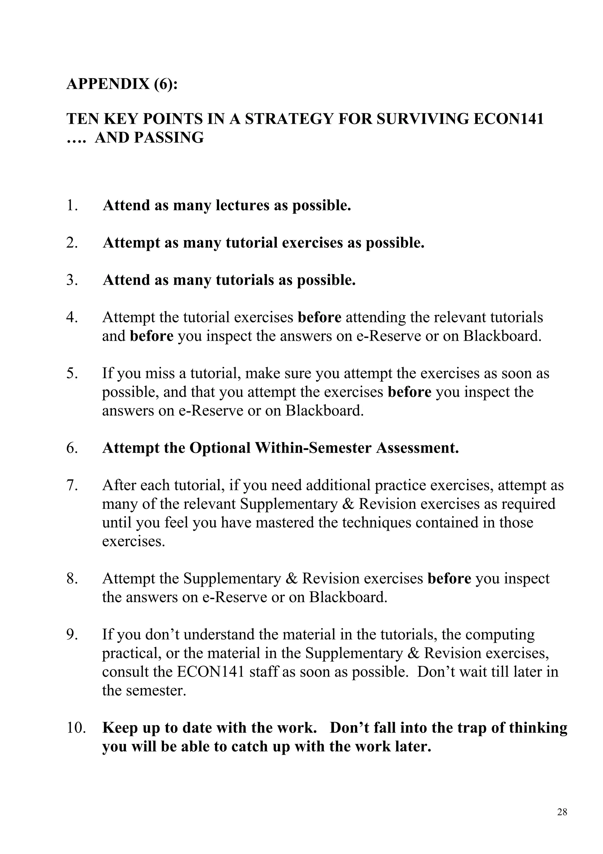 APPENDIX (6):

TEN KEY POINTS IN A STRATEGY FOR SURVIVING ECON141
…. AND PASSING



1.   Attend as many lectures as possible.

2.   Attempt as many tutorial exercises as possible.

3.   Attend as many tutorials as possible.

4.   Attempt the tutorial exercises before attending the relevant tutorials
     and before you inspect the answers on e-Reserve or on Blackboard.

5.   If you miss a tutorial, make sure you attempt the exercises as soon as
     possible, and that you attempt the exercises before you inspect the
     answers on e-Reserve or on Blackboard.

6.   Attempt the Optional Within-Semester Assessment.

7.   After each tutorial, if you need additional practice exercises, attempt as
     many of the relevant Supplementary & Revision exercises as required
     until you feel you have mastered the techniques contained in those
     exercises.

8.   Attempt the Supplementary & Revision exercises before you inspect
     the answers on e-Reserve or on Blackboard.

9.   If you don’t understand the material in the tutorials, the computing
     practical, or the material in the Supplementary & Revision exercises,
     consult the ECON141 staff as soon as possible. Don’t wait till later in
     the semester.

10. Keep up to date with the work. Don’t fall into the trap of thinking
    you will be able to catch up with the work later.


                                                                              28
 