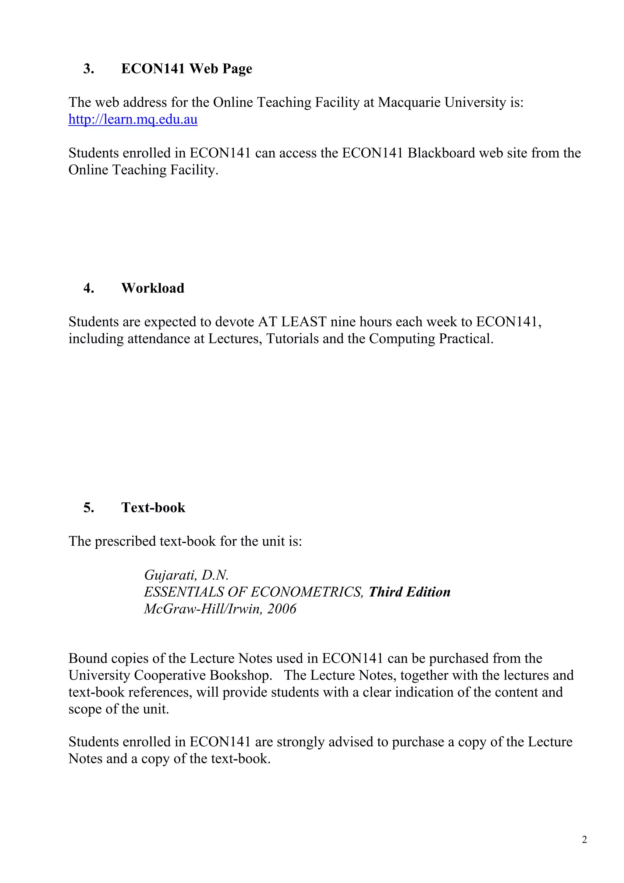 3.     ECON141 Web Page

The web address for the Online Teaching Facility at Macquarie University is:
http://learn.mq.edu.au

Students enrolled in ECON141 can access the ECON141 Blackboard web site from the
Online Teaching Facility.




  4.     Workload

Students are expected to devote AT LEAST nine hours each week to ECON141,
including attendance at Lectures, Tutorials and the Computing Practical.




  5.     Text-book

The prescribed text-book for the unit is:

             Gujarati, D.N.
             ESSENTIALS OF ECONOMETRICS, Third Edition
             McGraw-Hill/Irwin, 2006


Bound copies of the Lecture Notes used in ECON141 can be purchased from the
University Cooperative Bookshop. The Lecture Notes, together with the lectures and
text-book references, will provide students with a clear indication of the content and
scope of the unit.

Students enrolled in ECON141 are strongly advised to purchase a copy of the Lecture
Notes and a copy of the text-book.




                                                                                         2
 