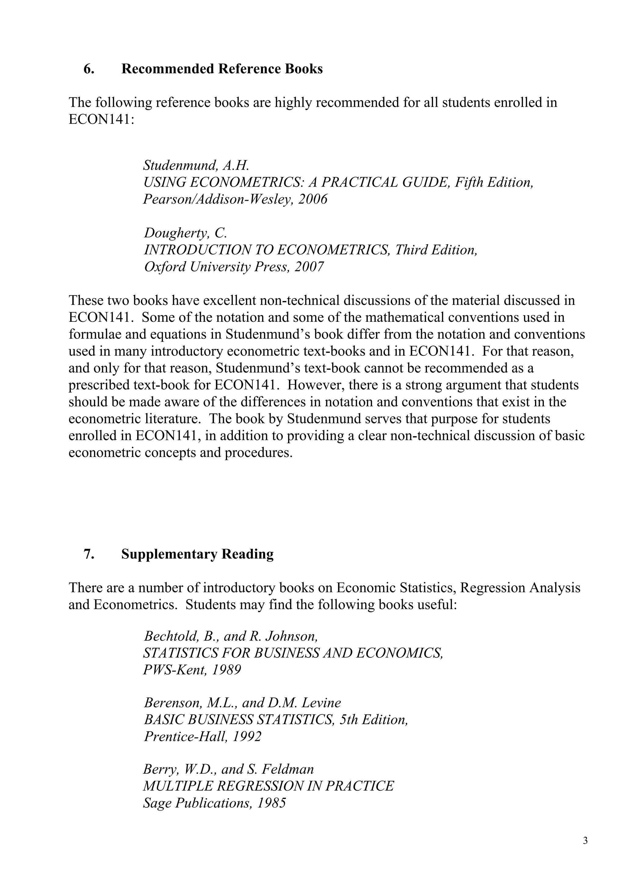 6.    Recommended Reference Books

The following reference books are highly recommended for all students enrolled in
ECON141:


            Studenmund, A.H.
            USING ECONOMETRICS: A PRACTICAL GUIDE, Fifth Edition,
            Pearson/Addison-Wesley, 2006

            Dougherty, C.
            INTRODUCTION TO ECONOMETRICS, Third Edition,
            Oxford University Press, 2007

These two books have excellent non-technical discussions of the material discussed in
ECON141. Some of the notation and some of the mathematical conventions used in
formulae and equations in Studenmund’s book differ from the notation and conventions
used in many introductory econometric text-books and in ECON141. For that reason,
and only for that reason, Studenmund’s text-book cannot be recommended as a
prescribed text-book for ECON141. However, there is a strong argument that students
should be made aware of the differences in notation and conventions that exist in the
econometric literature. The book by Studenmund serves that purpose for students
enrolled in ECON141, in addition to providing a clear non-technical discussion of basic
econometric concepts and procedures.




  7.    Supplementary Reading

There are a number of introductory books on Economic Statistics, Regression Analysis
and Econometrics. Students may find the following books useful:

            Bechtold, B., and R. Johnson,
            STATISTICS FOR BUSINESS AND ECONOMICS,
            PWS-Kent, 1989

            Berenson, M.L., and D.M. Levine
            BASIC BUSINESS STATISTICS, 5th Edition,
            Prentice-Hall, 1992

            Berry, W.D., and S. Feldman
            MULTIPLE REGRESSION IN PRACTICE
            Sage Publications, 1985

                                                                                       3
 