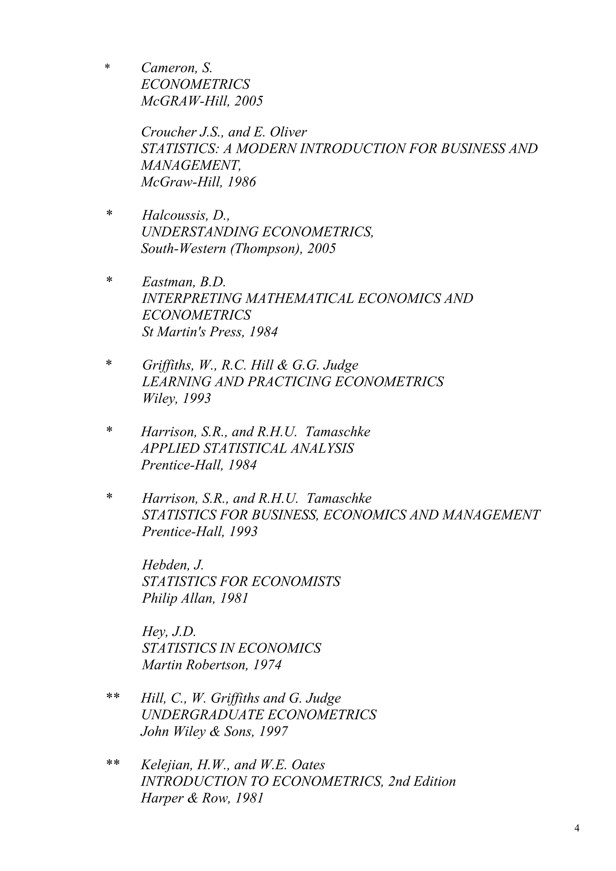 *    Cameron, S.
     ECONOMETRICS
     McGRAW-Hill, 2005

     Croucher J.S., and E. Oliver
     STATISTICS: A MODERN INTRODUCTION FOR BUSINESS AND
     MANAGEMENT,
     McGraw-Hill, 1986

*    Halcoussis, D.,
     UNDERSTANDING ECONOMETRICS,
     South-Western (Thompson), 2005

*    Eastman, B.D.
     INTERPRETING MATHEMATICAL ECONOMICS AND
     ECONOMETRICS
     St Martin's Press, 1984

*    Griffiths, W., R.C. Hill & G.G. Judge
     LEARNING AND PRACTICING ECONOMETRICS
     Wiley, 1993

*    Harrison, S.R., and R.H.U. Tamaschke
     APPLIED STATISTICAL ANALYSIS
     Prentice-Hall, 1984

*    Harrison, S.R., and R.H.U. Tamaschke
     STATISTICS FOR BUSINESS, ECONOMICS AND MANAGEMENT
     Prentice-Hall, 1993

     Hebden, J.
     STATISTICS FOR ECONOMISTS
     Philip Allan, 1981

     Hey, J.D.
     STATISTICS IN ECONOMICS
     Martin Robertson, 1974

**   Hill, C., W. Griffiths and G. Judge
     UNDERGRADUATE ECONOMETRICS
     John Wiley & Sons, 1997

**   Kelejian, H.W., and W.E. Oates
     INTRODUCTION TO ECONOMETRICS, 2nd Edition
     Harper & Row, 1981

                                                          4
 