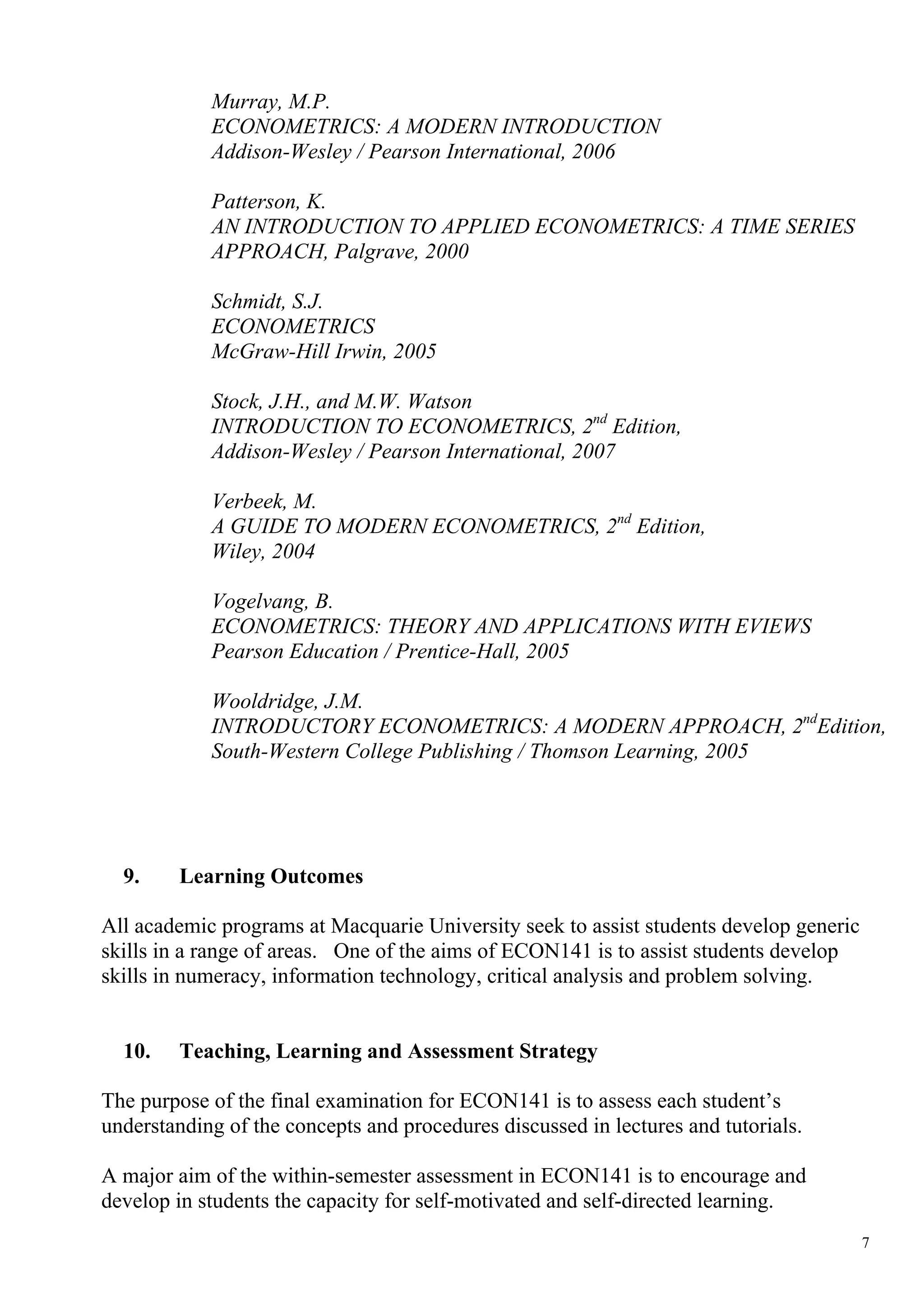 Murray, M.P.
            ECONOMETRICS: A MODERN INTRODUCTION
            Addison-Wesley / Pearson International, 2006

            Patterson, K.
            AN INTRODUCTION TO APPLIED ECONOMETRICS: A TIME SERIES
            APPROACH, Palgrave, 2000

            Schmidt, S.J.
            ECONOMETRICS
            McGraw-Hill Irwin, 2005

            Stock, J.H., and M.W. Watson
            INTRODUCTION TO ECONOMETRICS, 2nd Edition,
            Addison-Wesley / Pearson International, 2007

            Verbeek, M.
            A GUIDE TO MODERN ECONOMETRICS, 2nd Edition,
            Wiley, 2004

            Vogelvang, B.
            ECONOMETRICS: THEORY AND APPLICATIONS WITH EVIEWS
            Pearson Education / Prentice-Hall, 2005

            Wooldridge, J.M.
            INTRODUCTORY ECONOMETRICS: A MODERN APPROACH, 2ndEdition,
            South-Western College Publishing / Thomson Learning, 2005




  9.     Learning Outcomes

All academic programs at Macquarie University seek to assist students develop generic
skills in a range of areas. One of the aims of ECON141 is to assist students develop
skills in numeracy, information technology, critical analysis and problem solving.


  10.    Teaching, Learning and Assessment Strategy

The purpose of the final examination for ECON141 is to assess each student’s
understanding of the concepts and procedures discussed in lectures and tutorials.

A major aim of the within-semester assessment in ECON141 is to encourage and
develop in students the capacity for self-motivated and self-directed learning.
                                                                                        7
 