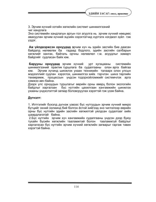 114
ÝÄÈÉÍ ÇÀÑÀÃ: îíîë, ïðàêòèê
3. Ýð÷èì õ¿÷íèé õýòèéí õºãæëèéí ñèñòåìò øèíæèëãýýíèé
÷èã õàíäëàãà
Ýíý ñèñòåìèéí õàíäëàãûí àðãûí ãîë àãóóëãà íü ýð÷èì õ¿÷íèé íººöººñ
àâàõóóëàí ýð÷èì õ¿÷íèé ýöñèéí õýðýãëýã÷èä õ¿ðòýëõ íýãäìýë ç¿éë ãýæ
¿çäýã.
Àæ ¿éëäâýðæñýí îðíóóäàä ýð÷èì õ¿÷ íü ýäèéí çàñãèéí áèå äààñàí
áàéäàëä íºëººëºõ áà ãàäààä áîäëîãî, ýäèéí çàñãèéí ñàëáàðûí
õºãæëèéã õàíãàõ, áàéãàëü îð÷íû íºëººëºë ã.ì. àñóóäëûã õàìàð÷
áàéäãèéã ñóäëàñàí áàéõ þì.
Áàðóóíû îðíóóäàä ýð÷èì õ¿÷íèé óðò õóãàöààíû ñèñòåìèéí
øèíæèëãýýíèé ïðàêòèê òóðøëàãà áà ñóäàëãààíû îëîí àðãà áàéãàà
þì. Ýð÷èì õ¿÷èíä øèíæëýõ óõààí òåõíèêèéí òàëààðõ îëîí óëñûí
ìýäýýëëèéã ñóäëàí õýðýãëýõ, øèíæèëãýý õèéõ òýð÷ëýí øèíý òºðëèéí
òºõººðºìæ, ïðîöåññûí ¿íäñýí òîäîðõîéëîìæèéã ñèñòåì÷ëýõ àðãà
õýìæýý àâ÷ áàéíà.
Äýýðõ óëñ îðíóóäûí òóðøëàãûã ººðèéí îðíû ºâºðö áîëîí ýêîëîãèéí
áàéäëûã õàðãàëçàí á¿ñ íóòãèéí öàõèëãààí õàíãàìæèéí øèíæëýõ
óõààíû ¿íäýñëýëòýé çàãâàð áîëîâñðóóëàõ õýðýãòýé ãýæ ¿çýæ áàéíà.
Ä¿ãíýëò:
1. Èëòãýëèéã á¿õýëä ä¿ãíýæ ¿çâýýñ á¿ñ íóòãóóäûí ýð÷èì õ¿÷íèé ìèêðî
á¿òöèéã ýõíèé ýýëæèíä áèé áîëãîõ ¸ñòîé õèéãýýä ýíý ÷èãëýëýýð ººðèéí
îðíû á¿ñ íóòãèéí ýäèéí çàñãèéí õºãæèëòýé óÿëäñàí ñóäàëãààã õèéõ
øààðäëàãàòàé áàéíà.
2.Á¿ñ íóòãèéí ýð÷èì õ¿÷ õàíãàìæèéí ñóäàëãààíû ¿íäñýí äýýð áóþó
òóõàéí á¿ñèéí õºãæëèéí òààëàìæòàé áîëîí òààëàìæã¿é áàéäëûã
õàðãàëçñàí á¿ñ íóòãèéí ýð÷èì õ¿÷íèé õºãæëèéí çàãâàðûã ãàðãàæ òàâèõ
õýðýãòýé áàéíà.
 