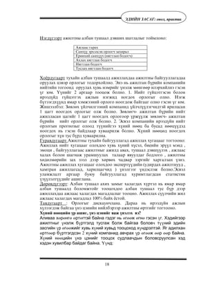 18
ÝÄÈÉÍ ÇÀÑÀÃ: îíîë, ïðàêòèê
Íýãä¿ãýýðò àæèëòíû àëáàí òóøààë äýâøèõ øàòëàëûã òîéìëîíî:
Àæëààñ ãàðàõ
Ñàíõ¿¿ ýðõýëñýí îðëîã÷ çàõèðàë
Åðºíõèé ñàíõ¿¿÷ (íÿãòëàí áîäîã÷)
Àõëàõ íÿãòëàí áîäîã÷
Íÿãòëàí áîäîã÷
Òóñëàõ íÿãòëàí áîäîã÷
Õî¸ðäóãààðò òóõàéí àëáàí òóøààëä àæèëëàõäàà àæèëòíû áàéãóóëëàãàäàà
îðóóëàõ öýâýð îðëîãûã òîäîðõîéëíî. Ýíý íü àæèëòàí á¿ðèéí êîìïàíèéí
íèéòèéí òîãîîíä îðóóëàõ õóâü íýìðèéã ¿íýëæ ìºíãººð èëýðõèéëíý ãýñýí
¿ã þì. ¯¿íèéã 2 àðãààð òîîöîæ áîëíî. 1. Íèéò ã¿éöýòãýñýí áîëîí
èðýýä¿éä ã¿éöýòãýõ àæëûí íýãæèä íîãäîõ îðëîãûã îëíî. Íýãæ
á¿òýýãäõ¿¿íä ÿìàð õýìæýýíèé îðëîãî íîîãäîæ áàéãààã îëíî ãýñýí ¿ã þì.
Æèøýýëáýë: Çºâëºõ ¿éë÷èëãýýíèé êîìïàíèä ¿éë÷ë¿¿ëýã÷èäòýé ÿðèëöñàí
1 öàãò íîîãäîõ îðëîãûã îëæ áîëíî. Çºâëºã÷- àæèëòàí á¿ðèéí íèéò
àæèëëàñàí öàãèéã 1 öàãò íîîãäîõ îðëîãîîð ¿ðæ¿¿ëæ çºâëºã÷- àæèëòàí
á¿ðèéí íèéò îðëîãûã îëæ áîëíî. 2. Ýñâýë êîìïàíèéí èðýýä¿éí íèéò
îðëîãûí ïðîãíîçûã îëîîä ò¿¿íèéãýý õ¿íèé íººö áà áóñàä íººö¿¿äýä
íîîãäîõ íü ãýñýí áàéäëààð õóâààðèëæ áîëíî. Õ¿íèé íººöºä íîîãäîõ
îðëîãûã õ¿í òóñ á¿ðä õóâààðèëíà.
Ãóðàâäóãààðò Àæèëòíû òóõàéí áàéãóóëëàãàä àæèëëàõ õóãàöààã òîãòîîíî:
Àæèëëàõ íèéò õóãàöààã îëîõäîî õóâü õ¿íèé õ¿ñýë, áèåèéí ýð¿¿ë ìýíä ,
ýìîöè , áàéãóóëëàãààñ àæèëòíûã àæèëä àâàõ, òóøààë äýâø¿¿ëýõ , àæëààñ
õàëàõ áîëîí øàãíàæ óðàìøóóëàõ òàëààð ÿâóóëäàã áîäëîãî , àæèëòíû
õºäºëìºðèéí çàõ çýýë äýýð õºðâºõ ÷àäâàð çýðãèéã õàðãàëçàí ¿çíý.
Àæèëòíû àæèëëàõ õóãàöààã îëîõäîî ýêñïåðò¿¿äèéí (óäèðäàõ àæèëòíóóä ,
õàìòðàí àæèëëàãñàä, õàðèëöàã÷èä ) ¿íýëãýýã ¿íäýñëýæ áîëíî.Ýñâýë
óëàìæëàëò àðãààð áóþó áàéãóóëëàãàä õóðèìòëàãäñàí ñòàòèñòèê
¿ç¿¿ëýëò¿¿äèéã àøèãëàíà.
Äºðºâä¿ãýýðò: Àëáàí òóøààë àõèõ çàìûã õàëàãäàõ õ¿ðòýë íü ÿìàð ÿìàð
àëáàí òóøààëä áîëîìæòîéã òîîöîõäîî àëáàí òóøààë òóñ á¿ð äýýð
àæèëëàõäàà àæëààñ õàëàãäàõ ìàãàäëàëûã òîîöíî. Àæèëëàõ ñ¿¿ë÷èéí æèë
àæëààñ õàëàãäàõ ìàãàäëàë 100% áàéõ ¸ñòîé.
Òàâäóãààðò : Îðëîãûã äèñêàóí÷ëàíà. Äàðàà íü èðýýä¿éí àæëûí
õ¿ëýýãäýæ áàéãàà ¿íý öýíèéí íèéëáýðýýð àæèëòíû ºðòãèéã òîãòîîíî.
Х¿ний нººцийн ¿р ашиг, ¿нэ цэнийг ÿàæ ¿нэлэх âý?
Аливаа хºрºнгº ºртºгтэй байна гэдэг нь ºгººж ºгнº гэсэн ¿г. Хэдийгээр
ажилтныг ¿нэлж б¿ртгэлд тусгаж болж байгаа болов÷ т¿¿ний эдийн
засгийн ¿р ºгººжийг хувь х¿ний хувьд тооцоход х¿ндрэлтэй. Яг адилхан
ºртгººр б¿ртгэгдсэн 2 х¿ний компанид авчрах ¿р ºгººж ººр ººр байна.
Х¿ний нººцийн ¿нэ цэнийг тооцох судлаачдын боловсруулсан хэд
хэдэн хувилбар байдаг байна. ¯¿нд:
 