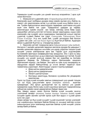 19
ÝÄÈÉÍ ÇÀÑÀÃ: îíîë, ïðàêòèê
Германсон х¿ний нººцийн ¿нэ цэнийг мºнгººр илэрхийлэх 2 арга з¿йг
санал болгосон:
1. Эзэмшээг¿й г¿¿двилийн арга (Unpurchased goodwill method)
Компанийн ашиг салбарын дундаж юмуу хэвийн ашгаас ил¿¿ байгаà нь
нэмэлт ¿йл ажиллагааны актив т¿¿н дотроо х¿ний нººц байна гэсэн ¿г
юм. Тухайн байгууллагын ажилтнуудын чадвараас шалтгаалж ил¿¿дэл
ашиг олж байна гэж ¿здэг. Удирдлагын удирдах ур чадвар,
ажиллагсдын хувийн онцгой зан чанар, нийгэмд эзлэх байр суурь
цаашилбал ¿йлчил¿¿лэгчтэй тогтоосон эелдэг харилцааны ºндºр соёл
компанийн нэр х¿ндийг ºргºх худалдааны тааламжтай нºхцºл зэргээс
¿¿дэлтэй г¿¿двил байна гэж ¿здэг. Ñàíõ¿¿ãèéí Òàéëàãíàëûí Îëîí
Óëñûí Ñòàíäàðò 38-д энэ тухай бий, ¿¿нийг дотооддоо бий болсон
г¿¿двил гэж ¿зэж íÿãòëàí áîäîõ á¿ðòãýëä б¿ртгэхг¿й байгаа. Худалдан
авсан г¿¿двилийг б¿ртгэхýýð стандартад заасан.
2. Одоогийн ºртгийг тохируулах арга (Adjusted present value method)
ªнгºрсºн 5 жилийн цалингийн зардлын жигнэсэн дундаж ба цаашдын 5
жилийн цалингийн зардлын ºнººгийн ¿нэ цэнэд ¿ндэслэн тооцож х¿ний
нººцийг ¿нэлэх алвтернатив арга юм. Гарсан д¿нг хºдºлмºрийн
б¿тээмжийн факторын коеффициентээр залруулна. Энэ 2 арга нь маш
субектив ба тооцооллын ¿р д¿н ойролцоо гардгаараа сул талтай. Х¿ний
нººцийн ¿нэ цэнийг мºнгººр хэмжих бас нэг хувилбар нь Английн
эрдэмтэн Фармар ба Робинсон нарын британскийн хандлага
(британский подход) гэж байдаг. Энэ арга нь хувь х¿нд ганцааранд нь
зарцуулсан зардал байгууллагад ¿р ºгººж авчирч чадахг¿й гэсэн
таамаглалд ¿ндэслэдэг. Ажилтнуудыг ¿ндсэн 4 группд хуваадаг:
• Дээд шатны удирдлагынхан
• Дунд шатны удирдлагыхан
• Хяналт шалгалтынхан
• Конторын ажилтнууд, боловсон х¿снийхэн ба ¿йлдвэрийн
ажиллагсад .
Групп тус б¿рд х¿ний нººцийн хамтын (совокупный )¿нэ цэнийг тооцож
х¿н тус б¿рд ¿рж¿¿лэгчийн аргыг (multiplier method) ашиглан
хуваарилдаг. Энэ аргын дутагдалтай тал нь хамтын ¿нэ цэнийг
хуваарилах суурь болох хувь х¿ний хºдºлмºр оролцоог тодорхойлоход
субъектив (хувийн санал давамгайлах) байдаг явдал юм.
Лев, Шварц нарын санал болгож байгаа х¿ний нººцийн мºнгºн
¿нэлгээний загварт (monetary human resource valuation model) х¿ний
нººцийн эдийн засгийн ºртгийг орлох з¿йл бол ердºº л т¿¿ний цалин
хºлс гэж ¿здэг.
Äээрх загвар тус б¿р х¿ний нººцийг т¿¿ний онцлогийг тусгаж ¿нэлэхийг
ººр ººрийнхººрºº оролдож байгаа боловч яг ºнººдºр нийтээр х¿лээн
зºвшººрºгдºж олон компаниуд ашиглаж байгаа х¿ний нººцийг ¿нэлэх
загвар байхг¿й байна.
 