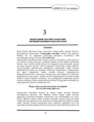 22
ÝÄÈÉÍ ÇÀÑÀÃ: îíîë, ïðàêòèê
МАКРО-ЭДИЙН ЗАСГИЙН САНХҮҮГИЙН
ХӨТӨЛБӨР БОЛОВСРУУЛАХ АРГАЧЛАЛ
А.Энхбат
Îëîí Óëñûí Âàëþòûí Ñàíä õýðýãëýäýã ìàêðî-ýäèéí çàñãèéí áîäëîãî
áîëîâñðóóëàõ àðãà÷ëàëûã “Ñàíõ¿¿ãèéí õºòºëáºð” çîõèîõ ãýæ íýðëýäýã
áºãººä ýíý íü õàðèëöàí óÿëäààòàé ñåêòîðûí òîîöîîíóóä èéì
õºòºëáºðèéí ¿íäýñëýë áîëäîãтой холбоотой.
Ñàíõ¿¿ãèéí õºòºëáºð íü íèéò çàðëàãà, îðëîãî, ¿éëäâýðëýë, àæèë ýðõëýëò,
¿íý, öàëèí, ãàäààä õóäàëäàà, òàòâàðûí îðëîãî, óëñûí çàðäàë, ìºíãºíèé
õýìæýý çýðýã ýäèéí çàñãèéã á¿õýëä íü õàìàðñàí ¿ç¿¿ëýëò¿¿äèéã ñóäëàõ
íýã àðãà õýðýãñýë áîëäîã. Ýíý íü ïðàêòèêò íýãä¿ãýýðò äýýðõè íèéòëýã
¿ç¿¿ëýëò¿¿äèéí ººð÷ëºëòèéã òàéëáàðëàõ, õî¸ðäóãààðò ýäèéí çàñãèéí
ºíººãèéí ¿éë ÿâöûí ¿ð äàãàâðûã òîîöîîëæ òîäîðõîéëîõ, ãóðàâäóãààðò
óëñ îðíû óäèðäëàãûã ýäèéí çàñãèéí áîäëîãî õýðýãæ¿¿ëýõýä
øààðäëàãàòàé ìýäëýã, ìýäýýëýëýý õàíãàæ ºãºõ ãýñýí ãóðâàí ãîë çîðèëòûã
øèéäâýðëýõýä ÷èãëýãäýíý. Ýäèéí çàñãèéã ìàêðîò¿âøèíä ñóäëàõàä äýýðõ
íèéòëýã ¿ç¿¿ëýëò¿¿äèéã òîîöîîëæ, ãîë ñàëáàðóóäûí õîîðîíäûí óÿëäàà
õîëáîîã èëð¿¿ëæ ãàðãàõ øààðäëàãàòàé áºãººä Ñàíõ¿¿ãèéí õºòºëáºð ýíý
õî¸ð çîðèëòûã õàìòàä íü øèéäýæ ºãäºã.
Ìàêðî ýäèéí çàñãèéí ñàíõ¿¿ãèéí õºòºëáºðèéí
àãóóëãà ìºí ÷àíàð çîðèóëàëò
Ñàíõ¿¿ãèéí õºòºëáºð çîõèîëò íü ìàêðî ýäèéí çàñãèéí áîäëîãî
áîëîâñðóóëàõ àðãà÷ëàë þì. ªºðººð õýëáýë ìàêðî ýäèéí çàñãèéí
õàðèëöàí óÿëäààòàé ñåêòîðûí òîîöîîíóóä ýíý õºòºëáºðèéí ãîë ¿íäýñ
áîëíî. Èéìýýñ ìàêðî ýäèéí çàñãèéí õºãæëèéã õàíãàõ áîäëîãûí àðãà
õýìæýýíèé èæ á¿ðýí öîãö þì. Ò¿¿í÷ëýí, Ñàíõ¿¿ãèéí õºòºëáºð íü ìàêðî
ýäèéí çàñãèéí òàëààð äýâø¿¿ëñýí áàãö çîðèëãîä õ¿ðýõèéí òóëä àâ÷
õýðýãæ¿¿ëýõýýð áîëîâñðóóëñàí áîäëîãûí àðãà õýìæýýíèé á¿ðýí öîãö ãýæ
 