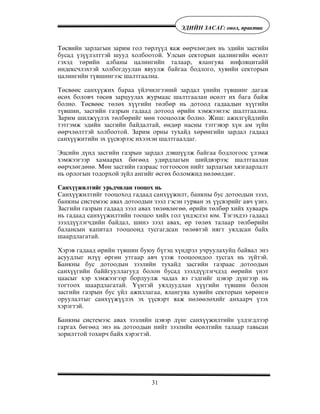 31
ÝÄÈÉÍ ÇÀÑÀÃ: îíîë, ïðàêòèê
Òºñâèéí çàðëàãûí çàðèì ãîë òºðë¿¿ä ÿàæ ººð÷ëºãäºõ íü ýäèéí çàñãèéí
áóñàä ¿ç¿¿ëýëòòýé øóóä õîëáîîòîé. Óëñûí ñåêòîðûí öàëèíãèéí ºñºëò
ãýõýä òºðèéí àëáàíû öàëèíãèéí òàëààð, ÿëàíãóÿà èíôëÿöèòàéé
èíäåêñ÷ëýõòýé õîëáîãäóóëàí ÿâóóëæ áàéãàà áîäëîãî, õóâèéí ñåêòîðûí
öàëèíãèéí ò¿âøèíãýýñ øàëòãààëíà.
Òºñâººñ ñàíõ¿¿æèõ áàðàà ¿éë÷èëãýýíèé çàðäàë ¿íèéí ò¿âøèíã äàãàæ
ºñºõ áîëîâ÷ òºñºâ çàðöóóëàõ æóðìààñ øàëòãààëàí ºñºëò èõ áàãà áàéæ
áîëíî. Òºñâººñ òºëºõ õ¿¿ãèéí òºëáºð íü äîòîîä ãàäààäûí õ¿¿ãèéí
ò¿âøèí, çàñãèéí ãàçðûí ãàäààä äîòîîä ºðèéí õýìæýýíýýñ øàëòãààëíà.
Çàðèì øèëæ¿¿ëýõ òºëáºðèéã ìºí òîîöîîëæ áîëíî. Æèø: àæèëã¿éäëèéí
òýòãýìæ ýäèéí çàñãèéí áàéäàëòàé, ºíäºð íàñíû òýòãýâýð õ¿í àì ç¿éí
ººð÷ëºëòòýé õîëáîîòîé. Çàðèì îðíû òóõàéä õºðºíãèéí çàðäàë ãàäààä
ñàíõ¿¿æèòèéí ýõ ¿¿ñâýðýýñ èõýýõýí øàëòãààëäàã.
Ýöñèéí ä¿íä çàñãèéí ãàçðûí çàðäàë äýâø¿¿ëæ áàéãàà áîäëîãîîñ ¿ëýìæ
õýìæýýãýýð õàìààðàõ áºãººä óäèðäëàãûí øèéäâýðýýñ øàëòãààëàí
ººð÷ëºãäºíº. Ìºí çàñãèéí ãàçðààñ òîãòîîñîí íèéò çàðëàãûí õÿçãààðëàëò
íü îðëîãûí òîäîðõîé ç¿éë àíãèéã ºñãºõ áîëîìæèä íºëººëäºã.
Ñàíõ¿¿æèëòèéã óðüä÷èëàí òîîöîõ íü
Ñàíõ¿¿æèëòèéã òîîöîõîä ãàäààä ñàíõ¿¿æèëò, áàíêíû áóñ äîòîîäûí çýýë,
áàíêíû ñèñòåìýýñ àâàõ äîòîîäûí çýýë ãýñýí ãóðâàí ýõ ¿¿ñâýðèéã àâ÷ ¿çíý.
Çàñãèéí ãàçðûí ãàäààä çýýë àâàõ òºëºâëºãºº, ºðèéí òºëáºð õèéõ õóâààðü
íü ãàäààä ñàíõ¿¿æèëòèéí òîîöîî õèéõ ãîë ¿íäýñëýë þì. Òýãýõäýý ãàäààä
çýýëä¿¿ëýã÷äèéí áàéäàë, øèíý çýýë àâàõ, ºð òºëºõ òàëààð òºëáºðèéí
áàëàíñûí êàïèòàë òîîöîîíä òóñãàãäñàí òºëºâòýé íÿãò óÿëäñàí áàéõ
øààðäëàãàòàé.
Õýðýâ ãàäààä ºðèéí ò¿âøèí áóþó á¿òýö õ¿íäðýë ó÷ðóóëàõóéö áàéâàë ýíý
àñóóäëûã èë¿¿ ºðãºí óòãààð àâ÷ ¿çýæ òîîöîîíäîî òóñãàõ íü ç¿éòýé.
Áàíêíû áóñ äîòîîäûí çýýëèéí òóõàéä çàñãèéí ãàçðààñ äîòîîäûí
ñàíõ¿¿ãèéí áàééãóóëëàãóóä áîëîí áóñàä çýýëä¿¿ëýã÷äýä ººðèéí ¿íýò
öààñûã õýð õýìæýýãýýð áîðëóóëæ ÷àäàõ âý ãýäãèéã öýâýð ä¿íãýýð íü
òîãòîîõ øààðäëàãàòàé. ¯¿íòýé óÿëäóóäëàí õ¿¿ãèéí ò¿âøèí áîëîí
çàñãèéí ãàçðûí áóñ ¿éë àæèëëàãàà, ÿëàíãóÿà õóâèéí ñåêòîðûí õºðºíãº
îðóóëàëòûã ñàíõ¿¿æ¿¿ëýõ ýõ ¿¿ñâýðò ÿàæ íºëººëºõèéã àíõààð÷ ¿çýõ
õýðýãòýé.
Áàíêíû ñèñòåìýýñ àâàõ çýýëèéí öýâýð ä¿íã ñàíõ¿¿æèëòèéí ¿ëäýãäëýýð
ãàðãàõ áºãººä ýíý íü äîòîîäûí íèéò çýýëèéí ºñºëòèéí òàëààð òàâüñàí
çîðèëòòîé òîõèð÷ áàéõ õýðýãòýé.
 