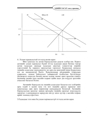 39
ÝÄÈÉÍ ÇÀÑÀÃ: îíîë, ïðàêòèê
4 . Óëñûí õàðúÿàëàëòàé ýòãýýäýä àêòèâ çàðàõ
ªì÷ õóâü÷ëàë íü àêòèâ áîðëóóëàëòûí ¿íäñýí õýëáýð þì. Õýðâýý
àêòèâèéã óëñûí õàðúÿàëàë á¿õèé ýòãýýä õóäàëäàí àâñàí áºãººä òýðýýð
àêòèâ õóäàëäàí àâñíààð õóäàëäàí àâàëòûí õýìæýýãýýð ººðèéí
õýðýãëýýíèé áà õºðºíãº îðóóëàëòûí õýðýãöýýã áóóðóóëñàí íºõöºëä
òºñâèéí àëäàãäëûã ñàíõ¿¿æ¿¿ëýõ ýíý àðãà íü ìºíãºíèé õàíø áóóðàëòàíä
íýã èõ íºëººëºõã¿é áèëýý. Õóâü÷èëñíààð ¿éëäâýðèéí ãàçðóóäûí
óäèðäëàãà, çîõèîí áàéãóóëàëò ñàéæðàõòàé õîëáîãäîí á¿òýýãäõ¿¿í
¿éëäâýðëýë íýìýãäýõ áºãººä íºãºº òàëààð òºñºâò îðîõ îðëîãûí õýìæýý
ºññºíººð ýöñèéí ä¿íä çàñãèéí ãàçðûí ýäèéí çàñàã äàõ èë¿¿äýë ýðýëòèéí
à÷ààëëûã áàãàñãàõ áîëíî.
Àêòèâèéã áîðëóóëàõ íü òºñâèéí àëäàãäëûã áàãàñãàõ íýã õýëáýðèéí
àðãà õýäèé ÷ öàëèí õºëñ ãýõ ìýò òºñâèéí óðñãàë çàðëàãûã ºì÷
õóâü÷ëàëààñ îðæ èðýõ õºðºíãººð ñàíõ¿¿æ¿¿ëæ áîëîõã¿é. Àêòèâèéí
áîðëóóëàëòûí îðëîãûã çºâõºí èðýýä¿éä òºñâèéí îðëîãûã íýìýãä¿¿ëýõ
çàðëàãûã ë ñàíõ¿¿æ¿¿õýä çàðöóóëàõ þì óó ýñâýë ç¿ãýýð ë çàñãèéí ãàçðûí
ºðèéã òºëºõºä õýðýãëýíý.
5.Ãàäààäààñ çýýë àâàõ áà óëñûí õàðúÿàëàëã¿é ýòãýýäýä àêòèâ çàðàõ
IS Øèíý IS LM
i 11
i0
Y0 Y 1
 