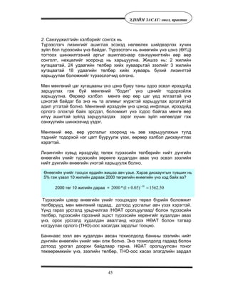 45
ÝÄÈÉÍ ÇÀÑÀÃ: îíîë, ïðàêòèê
2. Санхүүжилтийн хэлбэрийг сонгох нь
Түрээслэгч лизингийг ашиглах эсэхэд нөлөөлөх шийдвэрлэх хүчин
зүйл бол түрээсийн үнэ байдаг. Түрээслэгч нь өнөөгийн үнэ цэнэ (ӨҮЦ)
тогтоох шинжилгээний аргыг ашигласнаар санхүүжилтийн өөр өөр
сонголт, нөхцөлийг хооронд нь харьцуулна. Жишээ нь: 2 жилийн
хугацаатай, 24 удаагийн төлбөр хийх хуваарьтай зээлийг 3 жилийн
хугацаатай 18 удаагийн төлбөр хийх хуваарь бүхий лизингтэй
харьцуулах боломжийг түрээслэгчид олгоно.
Мөн мөнгөний цаг хугацааны үнэ цэнэ буюу таны одоо эсвэл ирээдүйд
зарцуулах гэж буй мөнгөний “бодит” үнэ цэнийг тодорхойлж
харьцуулна. Өөрөөр хэлбэл мөнгө өөр өөр цаг үед ялгаатай үнэ
цэнэтэй байдаг ба энэ нь та алимыг жүржтэй харьцуулах аргагүйтэй
адил утгатай болно. Мөнгөний ирээдүйн үнэ цэнэд инфляци, ирээдүйд
орлого олохгүй байх эрсдэл, боломжит үнэ /одоо байгаа мөнгө өөр
илүү ашигтай зүйлд зарцуулагдах зэрэг хүчин зүйл нөлөөлдөг гэж
санхүүгийн шинжээчид үздэг.
Мөнгөний өөр, өөр урсгалыг хооронд нь зөв харьцуулахын тулд
тэднийг тодорхой нэг цагт бууруулж үзэх, өөрөөр хэлбэл дискаунтлах
хэрэгтэй.
Лизингийн хувьд ирээдүйд төлөх түрээсийн төлбөрийн нийт дүнгийн
өнөөгийн үнийг түрээсийн хөрөнгө худалдан авах үнэ эсвэл зээлийн
нийт дүнгийн өнөөгийн үнэтэй харьцуулж болно.
Түрээсийн цэвэр өнөөгийн үнийг тооцохдоо төрөл бүрийн боломжит
төлбөрүүд, мөн мөнгөний гадаад, дотоод урсгалыг авч үзэх хэрэгтэй.
Үүнд гарах урсгалд урьдчилгаа /НӨАТ оролцуулаад/ болон түрээсийн
төлбөр, түрээсийн гэрээний эцэст түрээсийн хөрөнгийг худалдан авах
үнэ, орох урсгалд худалдан авалтанд ногдох НӨАТ болон татвар
ногдуулах орлого (ТНО)-оос хасагдах зардлыг тооцно.
Банкнаас зээл авч худалдан авсан тохиолдолд банкны зээлийн нийт
дүнгийн өнөөгийн үнийг мөн олж болно. Энэ тохиолдолд гадаад болон
дотоод урсгал доорхи байдлаар гарна. НӨАТ оролцуулсан тоног
төхөөрөмжийн үнэ, зээлийн төлбөр, ТНО-оос хасах элэгдлийн зардал
Өнөөгийн үнийг тооцох ердийн жишээ авч үзье. Хэрэв дискаунтын түвшин нь
5% гэж үзвэл 10 жилийн дараах 2000 төгрөгийн өнөөгийн үнэ хэд байх вэ?
2000 төг 10 жилийн дараа = 50.1562)05.01(*2000 10
=+ −
 