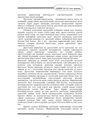 54
ÝÄÈÉÍ ÇÀÑÀÃ: îíîë, ïðàêòèê
даатгалын маркетингаар мэргэшүүлсэн мэргэжилтнүүдийã òîìèëæ
ажиллуулахад онцлон анхаарах.
Даатгалын ãýðýýний борлуулалтûã эрчимжүүлэх үндсэн чиглэл нь
төлбөрийн чадвар сайтай даатгóóëàã÷äèéí äààòãàëûí õàìãààëàëòûí ýðýëò
хэрэгцээг бүрэн дүүрэн хангаõóéö äààòãàëûí ¿éë÷èëãýýíèé òºðëèéã
øèíýëýã õýëáýðýýð òýäýíä ñàíàë áîëãîæ äààòãàëûí ¿éë àæèëëàãààíûõàà
ашгийг нэмэгдүүлэхýä çîðèëòîî чигл¿¿ëýõ.
¯éëäâýð õóäàëäààíû пүүс¿¿дийн төлбөрийн чадвар өсөх нөхцөлд,
ï¿¿ñèéí ýçä¿¿äýä нэг талаас тэдэнд учрах аюул эрсдэл нэмэгдэõ, ¿¿íòýé
óÿëäàæ нөгөө талаас тэд учирч болзошгүй аюул ослоос хамгаалàхûí òóëä
хамгийн найдвартай äààòãàëûí ï¿¿ñò ýðñäýëýý øèëæ¿¿ëæ äààòãàëûí
ãýðýýã худалäаж авñàíààð òýä ýðñäýëèéã òàéâàí íàéäâàðòàé яьвæ гарàõ
áîëîìæ áèé бîëäîã. Ýíý ë ¿åä даатгалын маркетингèéí ¿¿ðýã ôóíêö
æèíõýíý óòãààðàà ¿éë÷èëæ даатгагчдын үндсэн зорилтондоо хүрэх
хэрэгслэл нь болдог.
Äààòãàëûí ìàðêåòèíã íü äààòãàã÷èéí ç¿ãýýñ äààòãàëûí çàõ çýýë
õýðýãæ¿¿ëýõ ñòðàòåãè òàêòèêèéã áîëîâñðóóëàõ, ò¿¿íèéã õýðýãæ¿¿ëýõ
çàðäàë, àøèãò àæèëëàãààã òîîöîîëîõ, çàõ çýýëèéí ñåãìåíò,
äààòãóóëàã÷èéí çàí òºëºâèéã ñóäëàõ, äààòãàëûí ãýðýýã áîðëóóëàõ îðîí
çàé, ò¿¿íèé áîëîìæèéã ñóäëàõ, ºðñºëäºã÷ íàðûã ñóäëàõ, äààòãàëûí ¿éë
àæèëëàãààíû ÿâöàä õÿíàëò òàâèõ çýðýã àñóóäëóóäûã ººðòºº áàãòààíà.
Даатгалын маркетинг нь хамгийн чухал мэдээ мэдээллүүдийг цуглуулж
боловсруулалт хийсэн байдаг тул даатгагчийн бүхий л үйл ажиллагаа нь энэ
мэдээлэл дээр тулгуурлаж, даатгалын пүүсийн комплекс зорилтууд
биелэгддэг бөгөөд даатгалын үйлчилгээг хэрэглэгчдийн хүлээлт ба сэтгэл
ханамж нь энэ л мэдээллийн системээр дээд зэргээр хангагдаж үр дүнгээ
өгдөг. Äààòãàëûí ìàðêåòèíãèéí ìåíåæåð¿¿ä îлж авсан мэдээллýý
пүүсийнхээ дотоãøîî илгээж, пүүсийн бүхий л øàòíû óäèðäëàãóóä áîëîí
менежерүүд шийдвэр гаргахадаа óã ìýäýýëëèéã ашигладаг бөгөөд пүүс энэ
мэдээллүүдийн тусламжтайгаар õýðýгëýãчдийн äààòãàëûí эрэлòèéã
эрчимжүүлæ, òýð чиглэлээр ажлаа зохион байгуулж явуулíà. Маркетингийн
мэдээллээс бааз өгөгдөлүүдийн хэлбэрèéã бий болãîж, ìýäýýëë¿¿äèéí
áîëîâñðóóëàëòûã øààðäëàãàòàé á¿õ õýëáýðýýð õèéæ тэдгээрийг үндэслэн
äààòãàëûí çàõ çýýë äýýð хэрхэн яаж àжиллах òýäíèé ажлын çîõèîí
áàéãóóëàëòûí систем бий болно. Төрөл бүрийн мэдээллүүдийí
áîëîâñðóóëàëòààñ ãàðñàí ¿ð ä¿íã ¿íäýñëýí äààòãàëûí ìàðêåòèíãèéí
стратегийã хаанаас эхэлж хэрхэн хэрэгжүүлэхийг тодорхойлîõ áîëîìæ
á¿ðäýíý. Жишээ нь äààòãóóëàã÷äàä бичгээр захиа явуулах øààðäëàãà
ãàðñàí тохиолдолд òýäíèé áàéðøèëûí áîëîí èíòåðíåòèéí õàÿãèéã
тодорхой болгосон байх çýðýã àæëàà çîõèîí áàéãóóëæ ÿâóóëàõàä
õîëáîãäîõ á¿õèé ë ìýäýýëë¿¿äèéã öóãëóóëæ áýëòãýñýí áàéõ íü íýí ÷óõàë
þì.
Орîсын судлаач В.В.Шахов äààòãàëûí маркетингийн мэдээллèéí
ñèñòåìèéã ä¿ãíýæ õýëýõäýý: “Ìàðêåòèíãèéí ìýäýýëëèéí ñèñòåì нь
 