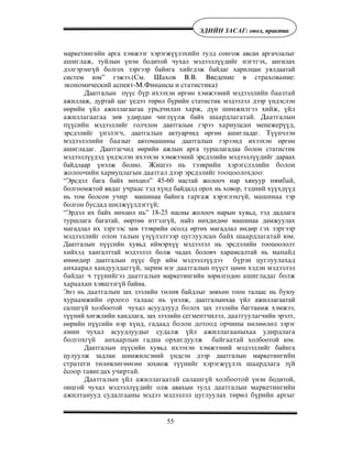 55
ÝÄÈÉÍ ÇÀÑÀÃ: îíîë, ïðàêòèê
маркетингийн арга хэмжээг хэрэгжүүлэхèéí тулд сонгож авсан аргачлалыг
àøèãëàæ, туйлын үнэн бодитой чухал мэдээллүүдийг íýãòãýõ, ангилах
дэлгэрэнгүй болгох зэргээр байнга хийгдэж байдаг харилцан уялдаатай
систем юм” гэжээ.(Ñì. Øàõîâ Â.Â. Ââåäåíèå â ñòðàõîâàíèå:
ýêîíîìè÷åñêèé àñïåêò-Ì.Ôèíàíñû è ñòàòèñòèêà)
Äаатгалын пүүс á¿ð ихээхэн өргөн хэмжээний мэдээллèéí áààçòàé
ажиллаж, дуртай цаг үедээ төрөл бүрийн статистик мэдээлэл дээр үндэслэн
өөрийн үйл ажиллагаагаа óðüä÷èëàí õàðæ, ä¿í øèíæèëãýý õèéæ, ¿éë
àæèëëàãààãàà çºâ удирдан чиглүүлж байõ øààðäëàãàòàé. Äààòãàëûí
ï¿¿ñèéí мэдээллийг гол÷ëон даатгалын гэрээ хàðèóöñàí ìåíåæåð¿¿ä,
эрсдэлийã ¿íýëýã÷, даатгàëûí актуарчид өргөн ашигладаг. Òүүíчлэн
ìýäýýëýëèéí áààçûã автомашины даатгалûí гэрээíä ихээхэн өргөн
ашигладаг. Даатгагчид өөрийн ажлын арга туршлагадаа болон статистик
мэдээллүүдэä үндэслэн ихээхэн хэмжээний эрсдэлийн мэдээллүүдийг дараах
байдлаар үнэлж болно. Æèøýý íü òýýâðèéí õýðýãñëýëèéí áîëîí
æîëîî÷èéí õàðèóöëàãûí äààòãàë äýýð ýðñäýëèéã òîîöîîëîõäîî:
“Эрсдэл бага байх нөхцөл” 45-60 настай жолооч нар хянуур íÿìáàé,
болгоомжтой явдàг ó÷ðààñ òýä õ¿íä байдалд орох нь ховор, òýäíèé хүүхдүүд
нь том болсон ó÷èð машинаа байнга ãàðãàæ хэрэглэхгүй, ìàøèíàà тэр
болгон áóñäàä øèëæ¿¿ëäýãã¿é;
“Эрдэл их байх нөхцөл íü” 18-25 насны жолооч нарын хувьд, тэд дадлага
туршлага багатай, өөртөө итгэлгүй, найз нºõäºäºº машинаа дамжуулах
магадлал èõ çýðãýýñ зам тээврийн оñолд өртөх магадлал өндөр ãýõ çýðãýýð
ìýäýýëëèéã îëîí òàëûí ¿ç¿¿ëýëòýýð öóãëóóëñàí áàéõ øààðäëàãàòàé þì.
Даатгалын пүүсийн хувьд иймэрхүү мэдээлэл нь эрсдэлийн тооцоололт
хийхэд хангалттай мэдээлэл болж чадах боловч харамсалтай нь ìàíàéä
ºíººäºð даатгалын пүүс бүр ийм мэдээллүүдээ á¿ðýí öóãëóóëàõàä
àíõààðàë õàíäóóëäàãã¿é, çàðèì íýã äààòãàëûí ï¿¿ñò öººí õýäýí ìýäýýëýë
áàéäàã ÷ ò¿¿íèéãýý äààòãàëûí маркетингийн зорилгодоо àøèãëàäàã áîëæ
õàðààõàí õýâøýýã¿é байна.
Энэ нь äààòãàëûí зах зээлийн òºëºâ байдлыг зөвхөн тоон талаас нь áóþó
õóðààìæèéí îðëîãî òàëààñ íü үнэлж, даатгалынхаа үйл ажиллагаатай
салшгүй холбоотой чухал асуудлóóä áîëîõ зах зээлийн багтаамж хэмжээ,
түүний хөгжлийн хандлага, зах зээлийн ñåãìåíòчèлэл, äààòãóóëàгчийн эрэлт,
өөрийн пүүсийн нэр õ¿íä, ãàäààä áîëîí äîòîîä îð÷èíû íºëººëºë зэрэг
àìèí ÷óõàë асуудлуудûã ñóäàëæ ¿éë àæèëëàãààíûõàà óäèðäëàãà
áîëãîõã¿é àíõààðëûí ãàäíà îðõèãäóóëæ áàéãààòàé холбоотой юм.
Даатгалын пүүсийн хувьд ихээхэн хэмжээний мэдээллийг байнга
цулуулж задëан шинжилсýний үндсэн дээр даатгалын маркетингèéí
ñòðàòåãè òºëºâëºãººãºº зохиоæ ò¿¿íèéã õýðýãæ¿¿ëýõ øààðäëàãà ç¿é
¸ñîîð òàâèãäàõ ó÷èðòàé.
Äààòãàëûí ¿éë àæèëëàãààòàé ñàëàøã¿é õîëáîîòîé үнэн бодитой,
онцгой чухал мэдээллүүдийг олж авахын тулд äààòãàëûí ìàðêåòèíãèéí
àæèëòàíóóä ñóäàëãààíû ìýäýý ìýäýýëýë öóãëóóëàõ òºðºë á¿ðèéí àðãûã
 