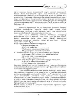 56
ÝÄÈÉÍ ÇÀÑÀÃ: îíîë, ïðàêòèê
ºðãºí àøèãëàæ èäýâõè ñàíàà÷ëàãàòàé шаргуу ажиллах шаардлагатай
болдог. Чухал мэдээллүүдийг гаргаж авах хэрэгслэл нь даатгалын
маркетингийн àíõäàã÷ судалгаа áîëîõ õ¿í àìûí áîëîí àéë ºðõèéí äóíä
ñîöèîëîãèéí ñóäàëãàà ÿâóóëàõ çàìààð äààòãàëä õàíäàõ õàíäëàãèéã ñóäëàõ
ÿâäàë þì. Äààòãàëûí ìàðêåòèíãèéí àíõäàã÷ ñóäàëãààã îëîí õýëáýðýýð
õèéæ áîëîõ áºãººä ãàãöõ¿¿ ñóäàëãààíû ýöñèéí ¿ð ä¿í íü òóõàéí ï¿¿ñèéí
äààòãàëûí ¿éë àæèëëàãààíä îíöãîé à÷ õîëáîãäîëòîé áîëîõóéö õèéãäñýí
áàéõ õýðýãòýé.
Даатгалын маркетингèéí íýã ãîë çîðèëãî íü судалгааны материал
цуглуулах, боловсруулах, шинжлэх ухааны төрөл бүрийн çàãâàð
аргà÷ëàëуудыг àøèãëàæ тухайн даатгалын объект дээр íàðèéâ÷èëñàí
судалгаа хийæ áîäèòîé ä¿ãíýëò ãàðãàõàä ÷èãëýãäýíý.
Олон улсын õýìæýýíä íèéòëýã õýðýãëýäýã стандартààð
ìàðêåòèíãèéí ñóäàëãàà õèéõèéã Îëîí óëñûí õóóëü ýðõ ç¿éí áàðèìò
áè÷èãò çºâøººðñºí áàéäàã. Îëîí óëñûí õýìæýýíä ìаркетингийн
судалгааны стандартын дарааллûã дараах үе шатуудаàð õèéõýýð
òîäîðõîéëñîí бàéíà.¯¿íä:
I.Үзэл баримтлалын судалгааны боловсруулалт
А.Зорилгоо тодорхойлîõ
В.Асуудлуудаа жаãсаах
С.Хийх ажлын таамаглалыг тодорхойлох
D.Үзүүлэлтүүдийн системийг тодорхойлох
II. Эмпирическиé ºãºãäºë¿¿ä áà ñóäàëãàà õèéæ ¿ð ä¿íãýý ãàðãàõ
А.Ажлын багж õýðýãñëýëèéí áýëòãýõ áà боловсруулаõ
В.Мэдээллүүдийг хүлээж авах процесс
С.Боловсруулалт ба судалгаа хийх
III.Үндсэн дүгнэлтүүдээ гаргаж, судалгааныхаа үр дүнг тодорхойлох
А.Дүгнэлт ба зөвлөмжийг боловруулàõ
Б.Судалгааны үр дүнг тодорхойлох
Даатгалын маркетингийн хүрээнд судалгаа хийхдээ маркетингийн судалгаа
хийгдэж байгаа объектууд áîëîí даатгагчийн үүрэг функцийн дотоод болон
гадаад орчныг хамруулж судалдаг.
Гадаад орчинд нь харьцангуй олон ерөнхий нөлөөллүүд байдаг бөгөөд
даатгалын пүүс түүнд нөлөө үзүүлж чаддаггүй /энэ нь эдийн засгийн åðºíõèé
үзүүлэлтүүд, демографический, нийгэм-соёлын зэрэг/, харин äîòîîä îð÷íû
зарим нөлөөлëүүдэд äààòãàëûí пүүс чадварлаг нөлөө үзүүлдэг
/даатгуулагчид ба тэдýнä даатгалààñ ¿ç¿¿ëæ байгаа үйлчилгээтэй холбогдох
асуудлóóä, даатгалын үйлчилгээний эрэлтийí хангаëòûí түвшин, даатгалын
үйлчилгээний нэр төрөл, даатгагчийн зорилтот зах зээл, төлөөлөгч-зуучлагч,
áðîêåðийн үйл ажиллагаа зэрэг/
Гадаад орчèны судалгаа нь даатгалын маркетингийн зорилгодоо хүрэх
боломжийг нээж өгдөг.
 