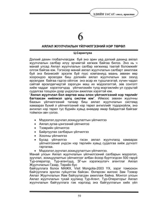 59
ÝÄÈÉÍ ÇÀÑÀÃ: îíîë, ïðàêòèê
АЯЛАЛ ЖУУЛЧЛАЛЫН ҮЙЛЧИЛГЭЭНИЙ НЭР ТӨРӨЛ
Ц.Сарантуяа
Äýëõèé äàõèí ãëîáàë÷ëàãäàæ áóé ýíý ýðèí ¿åä äýëõèé äàõèíä àÿëàë
æóóë÷ëàëûí ñàëáàð èë¿¿ ýð÷èìòýé õºãæèæ áàéãàà áèëýý. Ýíý íü ÷
ìàíàé óëñàä Àÿëàë æóóë÷ëàëûí ñàëáàð õºãæèõºä òààòàé áîëîìæèéã
îëãîæ áàéãàà þì. Òýãýõýýð ìàíàé àÿëàë æóóë÷ëàëûí ñàëáàðò àæèëëàæ
áóé ýíý áèçíåñèéã ýðõýëæ áóé ï¿¿ñ êîìïàíèóä ìààíü çºâõºí ººð
õîîðîíäîî ºðñºëäºõ áèø äýëõèéí àÿëàë æóóë÷ëàëûí çàõ çýýëä
ºðñºëäºæ áàéãàà ãýäãýý îéëãîæ ýíý àñàð èõ òóðøëàãàòàé, õ¿÷èí ÷àäàë
ñàéòàé ºðñºëäºã÷èäòýé çýðýãöýí ìàø èõ ìýäýýëýëòýé, çºâ ñîíãîëò
õèéæ ÷àääàã õýðýãëýã÷äýä ¿éë÷èëýõèéí òóëä ìýðãýæëèéí óë ñóóðüòàé
ñóäàëãàà òîîöîîí äýýð ¿íäýñëýí àæèëëàõ õýðýãòýé þì.
“Àÿëàë æóóë÷ëàë áîë ººðòºº ìàø îëîí ¿éë÷èëãýýíèé íýð òºðëèéã
áàãòààñàí íèéëìýë öîãö ñèñòåì þì”. Èéìýýñ çºâõºí æóóë÷íû
áààçûí ¿éë÷èëãýýíèé òàëààð áèø àÿëàë æóóë÷ëàëûí ñèñòåìä
õàìààðàõ á¿õèé ë ¿éë÷èëãýýíèé íýð òºðºë àíãèëëèéã òîäîðõîéëæ, ýíý
àíãèëàë íýð òºðºë òóñ á¿ðèéí õóâüä ºíººäºð ÿìàð áàéäàëòàé áàéãààã
òîéìëîí àâ÷ ¿çëýý.
• Ìýäýýëýë,çóó÷ëàë,çîõèöóóëàëòûí ¿éë÷èëãýý
• Àÿëàë,çóãàà öýíãýýíèé ¿éë÷èëãýý
• Òýýâðèéí ¿éë÷èëãýý
• Áàéðëóóëàõ ñàëáàðûí ¿éë÷èëãýý
• Õîîëíû ¿éë÷èëãýý
• Áóñàä ¿éë÷èëãýý ãýñýí àÿëàë æóóë÷ëàëä õàìààðàõ
¿éë÷èëãýýíèé ¿íäñýí íýð òºðëèéí õóâüä ñóäàëãàà õèéæ ä¿ãíýëò
ãàðãàëàà.
• Ìýäýýëýë,çóó÷ëàë,çîõèöóóëàëòûí ¿éë÷èëãýý.
Ìàíàé óëñûí Àÿëàë æóóë÷ëàëûí ¿éë÷èëãýýíèé ñàëáàðûí ìýäýýëýë,
çóó÷ëàë, çîõèöóóëàëòûí ¿éë÷èëãýýã àëáàí ¸ñîîð á¿ðòãýãäñýí 500 ãàðóé
Òóð-îïåðàòîð, Òóð-àãåíòóóä, ÇÃ-ûí õýðýãæ¿¿ëýã÷ àãåíòëàã Àÿëàë
Æóóë÷ëàëûí Ãàçàð, Òºðèéí áóñ
áàéãóóëëàãà áîëîõ ÌÀÆÕ, Visit Mongolia-2003 ¯Õ, çýðýã òîìîîõîí
áàéãóóëëàãà ýðõëýí ã¿éöýòãýæ áàéñàí. ªíãºðñºí æèëýýñ Çàì Òýýâýð
Àÿëàë Æóóë÷ëàëûí ßàì áàéãóóëàãäàí àæèëëàæ áàéíà. Ìîíãîë óëñûí
Àÿëàë æóóë÷ëàëûí òóõàé õóóëèíä Òóð-Àãåíò, Òóð-Îïåðàòîðûã Àÿëàë
æóóë÷ëàëûí áàéãóóëëàãà ãýæ íýðëýýä ýíý áàéãóóëëàãûí õèéõ ¿éë
 