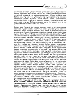 60
ÝÄÈÉÍ ÇÀÑÀÃ: îíîë, ïðàêòèê
àæèëëàãàà, àíãèëàë, ¿éë àæèëëàãàà ýðõëýõ çºâøººðºë, á¿ðýí ýðõèéí
òàëààð õóóëü÷ëàí çààæ ºãñºí. Ãýõäýý ýíý ñàëáàðò àÿëàë æóóë÷ëàëûí
òîãòâîðòîé èäýâõèòýé ¿éë àæèëëàãàà ÿâóóëäàã 100-ààä àæ àõóéí íýãæ
áàéãàà þì. Òóð-àãåíò íü ¿éë÷ë¿¿ëýã÷èä, æóóë÷èäòàé øóóä õàðüöàæ
àæèëëàäàã ó÷ðààñ æóóë÷èä àÿëàõ ãàçðàà ñîíãîõ, ¿éë÷èëãýýíèé
çàõèàëãà ºãºõäºº òýäýíä èë¿¿ íàéääàã. Ìàíàéä îäîî Òóð-àãåíòûí ¿éë
àæèëëàãàà ÿâóóëäàã áàéãóóëëàãóóäààñ ãàäíà áèå äààñàí õ¿ì¿¿ñ ýíý
¿éë àæèëëàãààã ýðõýëæ áàéãàà òàë áàéíà.
Ãýõäýý îäîî Èíòåðíýòèéí ñ¿ëæýýã àøèãëàí àÿëàë æóóë÷ëàëûí òàëààð
ëàâëàãàà ìýäýýëýë àâàõ, òóõàéëáàë: àÿëàõ îðíûõîî òóõàé, òýýâðèéí
õýðýãñýë, çî÷èä áóóäëûí çàõèàëãà ºãºõ çýðýã íü áàðóóíû îðíóóäàä
åðäèéí ç¿éë áîëæýý. Æèøýý íü äýëõèéä àëäàðòàé çî÷èä áóóäëóóäûí
ñ¿ëæýý áîëîõ Ìàðèîò Èíòåðíýøíë, Õèëòîí õîóòåëç êîðïîðýéøí, Àé Òè
Òè Øåðàòîí çýðýã íü ººðñäèéí á¿õèé ë ¿éë àæèëëàãààíäàà èíòåðíýòèéã
àøèãëàæ áàéíà. Æóóë÷èí òóõàéí çî÷èä áóóäàëä óðüä÷èëñàí çàõèàëãà
ºãººä çàõèàëãà õ¿ëýýí àâñàí òóõàé áàòàëãààã 20-30 ñåêóíäûí äàðàà
àâ÷ áàéíà. Èíòåðíýòýýð ãàëò òýðýã, îíãîöíû òèéç õóäàëäààëàõ
¿éë÷èëãýý 1997 îíä 800 ñàÿ àì äîëëàðûí ýðãýëòòýé áàéñàí áîë 2002
îíä 8,9 òýðáóì àì äîëëàðò õ¿ðñýí áàéíà. Àÿëàë æóóë÷ëàëûí
¿éë÷èëãýýã èíòåðíýòýýð õóäàëäàõ íü Òóð-àãåíòóóäàä õ¿íä öîõèëò áîëæ
áàéãàà áºãººä Àíãëè, Ãåðìàí çýðýã îðíóóäàä àÿëàë æóóë÷ëàëûí
áèçíåñ òîìîîõîí ººð÷ëºëòèéí ¿å øàòàíä òóëæ èðýýä áàéãàà þì.
Àíãëèéí ìàðêåòèíãèéí ñàëáàðûí íýð õ¿íäòýé ýêñïåðò¿¿ä àÿëàë
æóóë÷ëàëä èíòåðíýòèéí íºëºº ºñ÷, Òóð-àãåíòóóäûí ¿¿ðýã ðîëü áàãàñíà
ãýæ òîäîðõîéëæýý. Ãýõäýý àÿëàë æóóë÷ëàëûí ýðýëò õýðýãöýýíä ãàðñàí
ñ¿¿ëèéí ¿åèéí ººð÷ëºëò¿¿äýýñ çóó÷ëàã÷äûí òàëä àøèãòàé çàðèì íýã
õàíäëàãà áàéãàà íü çî÷èä, æóóë÷èä àÿëàë æóóë÷ëàëûí ¿éë÷èëãýýíèé
òàëààð èõýýõýí ìýäýýëýëòýé áîëîâ÷ õóäàëäàí àâàõ øàòàíä çºâëºãºº
àâàõ õýðýãòýé áàéäàã áàéíà. Èéì íºõöºëä Òóð-àãåíò íü ¿éë÷ë¿¿ëýã÷äýä
ººðñäèéí õóðèìòëóóëñàí ìýäëýã, òóðøëàãàä ¿íäýñëýí çºâëºãºº ºãºõ
çàìààð ýêñïåðò áîëîí õóâèð÷ áàéíà. ¯¿íýýñ ºìíº òóð-àãåíò íü
¿éë÷ë¿¿ëýã÷äýä çºâõºí òèéç óðüä÷èëàí çàõèàëàõ, õóäàëäàõ çýðýã
¿éë÷èëãýý ¿ç¿¿ëäýã áàéñàí áîë ñ¿¿ëèéí ¿åä ºðãºí õ¿ðýýòýé ¿éë÷èëãýý
ýðõëýõ áîëæ áàéíà. Ìàíàé íºõöºëä ìîðü, òýìýý óíàõ, óóëàíä àâèðàõ,
àí ãºðºº õèéõ, öýöýã øóâóó ñóäëàõ, ýðâýýõýé öóãëóóëàõ, õàäíû ñ¿ã
çóðàã ¿çýæ ñîíèðõîõ çýðýã àÿëàëä ìýðãýæëèéí çºâëºãºº ºã÷ áîëîõ þì.
Òóð-îïåðàòîðûí ¿íäñýí ¿éë àæèëëàãàà íü çàõ çýýëä ýðýëò õýðýãöýýòýé,
áîðëóóëàëò ñàéòàé áàéõ àÿëàë æóóë÷ëàëûí ¿éë÷èëãýýã ñóäëàí
áîëîâñðóóëæ çàõ çýýëä ãàðãàõ ÿâäàë þì.
Îäîîãèéí áàéäëààð ìàíàé óëñàä Æóóë÷èí êîðïîðàöè, Öîëìîí
travel, Nomads, Nomadic expedition, Nature tour ãýõ ìýò òîìîîõîí
Òóð-îïåðàòîðóóä àæèëëàæ áàéíà. ÇÃ-ûí õýðýãæ¿¿ëýã÷ àãåíòëàã
Àÿëàë Æóóë÷ëàëûí Ãàçàð òºð çàñãèéí àÿëàë æóóë÷ëàëûí
òàëààðõè áîäëîãî øèéäâýðèéã õýðýãæ¿¿ëýõ ÷èãëýëýýð àæèëëàæ
 