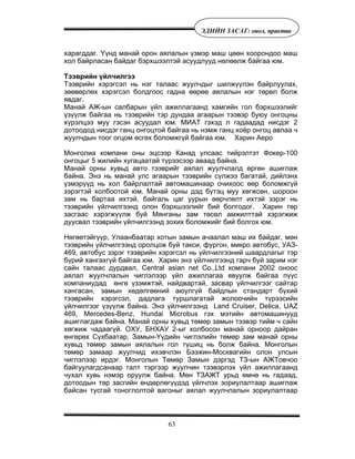 63
ÝÄÈÉÍ ÇÀÑÀÃ: îíîë, ïðàêòèê
õàðàãääàã. ¯¿íä ìàíàé îðîí àÿëàëûí ¿çìýð ìàø öººí õîîðîíäîî ìàø
õîë áàéðëàñàí áàéäàã áýðõøýýëòýé àñóóäëóóä íºëººëæ áàéãàà þì.
Òýýâðèéí ¿éë÷èëãýý
Òýýâðèéí õýðýãñýë íü íýã òàëààñ æóóë÷äûã øèëæ¿¿ëýí áàéðëóóëàõ,
çººâºðëºõ õýðýãñýë áîëäãîîñ ãàäíà ººðºº àÿëàëûí íýã òºðºë áîëæ
ÿâäàã.
Ìàíàé ÀÆ-ûí ñàëáàðûí ¿éë àæèëëàãààíä õàìãèéí ãîë áýðõøýýëèéã
¿ç¿¿ëæ áàéãàà íü òýýâðèéí òýð äóíäàà àãààðûí òýýâýð áóþó îíãîöíû
õ¿ðýëöýý ìóó ãýñýí àñóóäàë þì. ÌÈÀÒ ãýõýä ë ãàäààäàä íèñäýã 2
äîòîîäîä íèñäýã ãàíö îíãîöòîé áàéãàà íü íýìæ ãàíö õî¸ð îíãîö àâëàà ÷
æóóë÷äûí òîîã îãöîì ºñãºõ áîëîìæã¿é áàéãàà þì. Õàðèí Àåðî
Ìîíãîëèà êîìïàíè îíû ýöñýýð Êàíàä óëñààñ òèéðýëòýò Ôîêåð-100
îíãîöûã 5 æèëèéí õóãàöààòàé ò¿ðýýñýýð àâààä áàéíà.
Ìàíàé îðíû õóâüä àâòî òýýâðèéã àÿëàë æóóë÷ëàëä ºðãºí àøèãëàæ
áàéíà. Ýíý íü ìàíàé óëñ àãààðûí òýýâðèéí ñ¿ëæýý áàãàòàé, äèéëýíõ
¿çìýð¿¿ä íü õîë áàéðëàëòàé àâòîìàøèíààð î÷èõîîñ ººð áîëîìæã¿é
çýðýãòýé õîëáîîòîé þì. Ìàíàé îðíû äýä á¿òýö ìóó õºãæñºí, øîðîîí
çàì íü áàðòàà èõòýé, áàéãàëü öàã óóðûí ººð÷ëºëò èõòýé çýðýã íü
òýýâðèéí ¿éë÷èëãýýíä îëîí áýðõøýýëèéã áèé áîëãîäîã. Õàðèí òºð
çàñãààñ õýðýãæ¿¿ëæ áóé Ìÿíãàíû çàì òºñºë àìæèëòòàé õýðýãæèæ
äóóñâàë òýýâðèéí ¿éë÷èëãýýíä çîõèõ áîëîìæèéã áèé áîëãîõ þì.
Íºãººòýéã¿¿ð, Óëààíáààòàð õîòûí çàìûí à÷ààëàë ìàø èõ áàéäàã, ìºí
òýýâðèéí ¿éë÷èëãýýíä îðîëöîæ áóé òàêñè, ôóðãîí, ìèêðî àâòîáóñ, ÓÀÇ-
469, àâòîáóñ çýðýã òýýâðèéí õýðýãñýë íü ¿éë÷èëãýýíèé øààðäëàãûã òýð
á¿ðèé õàíãàõã¿é áàéãàà þì. Õàðèí ýíý ¿éë÷èëãýýíä ãàð÷ áóé çàðèì íýã
ñàéí òàëààñ äóðäâàë, Central asian net Co.,Ltd êîìïàíè 2002 îíîîñ
àÿëàë æóóë÷ëàëûí ÷èãëýëýýð ¿éë àæèëëàãàà ÿâóóëæ áàéãàà ï¿¿ñ
êîìïàíèóäàä ºíãº ¿çýìæòýé, íàéäâàðòàé, çàñâàð ¿éë÷èëãýýã ñàéòàð
õàíãàñàí, çàìûí õºäºëãººíèé àþóëã¿é áàéäëûí ñòàíäàðò á¿õèé
òýýâðèéí õýðýãñýë, äàäëàãà òóðøëàãàòàé æîëîî÷èéí ò¿ðýýñèéí
¿éë÷èëãýýã ¿ç¿¿ëæ áàéíà. Ýíý ¿éë÷èëãýýíä Land Cruiser, Delica, UAZ
469, Mercedes-Benz, Hundai Microbus ãýõ ìýòèéí àâòîìàøèíóóä
àøèãëàãäàæ áàéíà. Ìàíàé îðíû õóâüä òºìºð çàìûí òýýâýð òèéì ÷ ñàéí
õºãæèæ ÷àäààã¿é. ÎÕÓ, ÁÍÕÀÓ 2-ûã õîëáîñîí ìàíàé îðíîîð äàéðàí
ºíãºðºõ Ñ¿õáààòàð, Çàìûí-¯¿äèéí ÷èãëýëèéí òºìºð çàì ìàíàé îðíû
õóâüä òºìºð çàìûí àÿëàëûí ãîë ò¿øèö íü áîëæ áàéíà. Ìîíãîëûí
òºìºð çàìààð æóóë÷èä èõýâ÷ëýí Áýýæèí-Ìîñêâàãèéí îëîí óëñûí
÷èãëýëýýð èðäýã. Ìîíãîëûí Òºìºð Çàìûí äýðãýä ÒÇ-ûí ÀÆÒîâ÷îî
áàéãóóëàãäñàíààð ãàëò òýðãýýð æóóë÷èí òýýâýðëýõ ¿éë àæèëëàãààíä
÷óõàë õóâü íýìýð îðóóëæ áàéíà. Ìºí ÒÇÀÆÒ óðüä ºìíº íü ãàäààä,
äîòîîäûí òºð çàñãèéí ºíäºðëºã¿¿äýä ¿éë÷ëýõ çîðèóëàëòààð àøèãëàæ
áàéñàí òóñãàé òîíîãëîëòîé âàãîíûã àÿëàë æóóë÷ëàëûí çîðèóëàëòààð
 