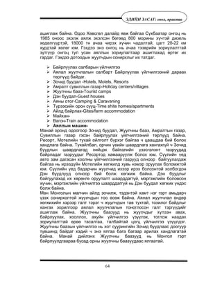 64
ÝÄÈÉÍ ÇÀÑÀÃ: îíîë, ïðàêòèê
àøèãëàæ áàéíà. Îäîî Õºâñãºë äàëàéä ÿâæ áàéãàà Ñ¿õáààòàð îíãîö íü
1985 îíîîñ ýõýëæ àÿëæ ýõýëñýí áºãººä 800 ìîðèíû õ¿÷òýé äèçåëü
õºäºëã¿¿ðòýé, 18000 òí à÷àà ÷èðýõ õ¿÷èí ÷àäàëòàé, öàãò 20-22 êì
õóðäòàé õºëºã þì. Ãýõäýý ýíý îíãîö íü à÷àà òýýâðèéí çîðèóëàëòòàé
ç¿òã¿¿ð îíãîö òóë óñàí àÿëëûí çîðèóëàëòààð àøèãëàõàä ºðòºã èõ
ãàðäàã. Ãýõäýý äîòîîäûí æóóë÷äûí ñîíèðõëûã èõ òàòäàã.
Áàéðëóóëàõ ñàëáàðûí ¿éë÷èëãýý
Àÿëàë æóóë÷ëàëûí ñàëáàðò Áàéðëóóëàõ ¿éë÷èëãýýíèé äàðààõ
òºðë¿¿ä áàéäàã.
Çî÷èä áóóäàë -Hotels, Motels, Resorts
Àìðàëò ñóâèëëûí ãàçàð-Holiday centers/villages
Æóóë÷íû áààç-Tourist camps
Äýí áóóäàë-Guest houses
Àÿíû îòîã-Camping & Caravaning
Ò¿ðýýñèéí îðîí ñóóö-Time shite homes/apartments
Àéëä áàéðëàõ-Gites/farm accommodation
Ìàéõàí-
Âàãîí-Train accommodation
Àÿëëûí ìàøèí-
Ìàíàé îðîíä îäîîãîîð Çî÷èä áóóäàë, Æóóë÷íû áààç, Àìðàëòûí ãàçàð,
Ñóâèëëûí ãàçàð ãýñýí áàéðëóóëàõ ¿éë÷èëãýýíèé òºðë¿¿ä áàéíà.
Ðåñîðò, Ìîòåëèéí òóõàé îéëãîëò á¿ðõýã áàéãàà ÷ öààøäàà áèé áîëîõ
õàíäëàãà áàéíà. Òóõàéëáàë, îð÷èí ¿åèéí øààðäëàãà õàíãàõã¿é ÷ Çî÷èä
áóóäëûí øààðäëàãàä íèéöýõ áàéãàëèéí ¿çýñãýëýíò ãàçðóóäàä
áàéðëàäàã ãàçðóóäûã Ðåñîðòîä õàìààðóóëæ áîëîõ þì. Ñ¿¿ëèéí ¿åä
àâòî çàì äàãàñàí õîîëíû ¿éë÷èëãýýíèé ãàçðóóä îëíîîð áàéãóóëàãäàæ
áàéãàà íü èðýýä¿éí Ìîòåëèéí õºãæèëä õóâü íýìýð îðóóëàõ áîëîìæòîé
þì. Ñ¿¿ëèéí ¿åä áàäàð÷èí æóóë÷èä èõýýð èðýõ áîëñîíòîé õîëáîãäîí
Äýí áóóäëóóä îëíîîð áèé áîëæ õºãæèæ áàéíà. Äýí áóóäëûã
áàéãóóëàõàä èõ õºðºíãº îðóóëàëò øààðääàãã¿é, ìýðãýæëèéí áîëîâñîí
õ¿÷èí, ìýðãýæëèéí ¿éë÷èëãýý øààðääàãã¿é íü Äýí áóóäàë õºãæèõ ¿íäýñ
áîëæ áàéíà.
Ìºí Ìîíãîëûí ìàë÷èí àéëä çî÷èëæ, òýäýíòýé õàìò íýã ãýðò àìüäàð÷
¿çýõ ñîíèðõîëòîé æóóë÷äûí òîî ºñºæ áàéíà. Àÿëàë æóóë÷ëàë ºíäºð
õºãæèõèéí õýðýýð ãàëò òýðýã ÷ æóóë÷äûí òàâ òóõòàé, òîõèëîã áàéäëûã
õàíãàõ çîðèëãîîð àÿëàë æóóë÷ëàëûí òîíîãëîñîí ãàëò òýðã¿¿äèéã
àøèãëàæ áàéíà. Æóóë÷íû áààçóóä íü æóóë÷äûã õ¿ëýýí àâàõ,
áàéðëóóëàõ, õîîëëîõ, àõóéí ¿éë÷èëãýý ¿ç¿¿ëýõ, òîãëîæ íààäàõ
çîðèóëàëòòàé ºðºº òàñàëãàà, òàëáàéòàé öîãö ¿éë÷èëãýý ¿ç¿¿ëäýã.
Æóóë÷íû áààçûí ¿éë÷èëãýý íü õîò ñóóðèíãèéí Çî÷èä áóóäëààñ äîîãóóð
ò¿âøèíä áàéäàã õýäèé ÷ ýíý ÿëãàà áàãà áàãààð àðèëàõ õàíäëàãàòàé
áàéíà. Ìàíàé äèéëýíõ Æóóë÷íû áààçóóä íü Ìîíãîë ãýðò
áàéðëóóëäãààðàà áóñàä îðíû æóóë÷íû áààçóóäààñ ÿëãààòàé.
 