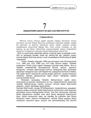 67
ÝÄÈÉÍ ÇÀÑÀÃ: îíîë, ïðàêòèê
МЭДЭЭЛЛИЙН ШИНЭТГЭЛ ДЭХ САНГИЙН БҮРТГЭЛ
С.Эрдэнэбилэг
Монгол Улсын Санхүү эдийн засгийн сайдын баталсан Улсын
секторын нягтлан бодох бүртгэлд холбогдох үндэсний заавар, журам
ба аргачлал нь бүртгэх тайлагнах ажлыг горим, журмын талаас
зааварласан агуулгатай байдаг бол, олон улсын стандарт нь үйл
явдлын үр дүн буюу тайлангийн үзүүлэлтүүдийг хэрхэн илэрхийлэх
асуудлыг стандартын түвшинд заасан байдгаараа онцлогтой.
Зээл нь санхvvгийн хөрөнгөөс давсан тохиолд сөрөг vр дагавар vvснэ.
Энэ нь ирээдvйд буцааж төлөх өр, амлалттай юм. Аккруэл суурьт
нягтлан бодох бvртгэлд амлалт vvрэг (инкамбранс) ба болзошгvй өрийг
тодруулдаг.
Улсын төсвийн алдагдал 1998 онд дотоодын нийт бүтээгдхүүний
11.0, 1999 онд 10.9, 2000 онд 10.4 хувь болсон байна. Төсвийн
алдагдлын 70-аас дээш хувийг гадаадын зээлээр хааж байна. Энэ нь
төсвийн төлөвлөлтийг боловсронгуй болгох, орлого, зарлагыг
уялдуулах, тэгэхдээ зарлагандаа орлогыг захируулах биш орлогодоо
зарлагаа тохируулах арга зүйг баримтлах шаардлагатай болсон байна.
Төр эдийн засагт зохицуулах нилээд өндөр үүрэгтэй, түүндээ зохицсон
төсөвтэй, төсвийн зарцуулалтад тавих хяналт төвлөрсөн нарийн
системтэй байх ёстой.
Өнгөрсөн хугацаанд Төсвийн байгууллагын эдийн засаг,
санхүүгийн үр дүнгийн тайлагналыг ил тод, тодорхой болгох зорилгоор
төсвийн байгууллагууд тайлан тэнцлээ нягтлан бодох бүртгэлийн
аккруэль суурьт зарчмаар гаргах болов.
Сангийн бүртгэлийн талаар ЗГСБХорооноос тодорхойлсныг дурьдвал:
засгийн газрын нягтлан бодох бүртгэлийн тогтолцоо санд суурилан
үйлдэгдэж зохион байгуулагдах ёстой. Сан бол санхүүгийн нягтлан
бодох бүртгэлийн тусдаа нэгж адил бэлэн мөнгөний бүртгэлийн
данс, бусад санхүүгийн нөөц, өр төлбөр ба үлдэгдэл өмч болон
балансын хамт, түүний хязгаарлалт, тусгай дүрэм журмын дагуу
тодорхой зорилгод хүрэх, онцгой үйл ажиллагаагаар бий болсон
 