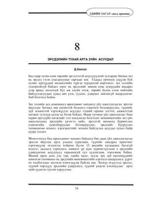 74
ÝÄÈÉÍ ÇÀÑÀÃ: îíîë, ïðàêòèê
ЭРСДЭЛИЙН ТУХАЙ АРГА ЗҮЙН АСУУДАЛ
Д.Хангал
Бид өдөр тутам олон төрлийн эргэлзээтэй àñóóäëóóäòàé тулгардаг бөгөөд энэ
нь эрсдэл гэсэн ухагдахууныг гаргадаг юм. Ãàäààä îð÷íîîñ ¿ç¿¿ëæ áóé
õ¿÷èí ç¿éë¿¿äûí íºëººëëèéí ò¿ðãýí õóðäàöòàé ººð÷ëºëò, çàõ çýýëèéí
òîäîðõîéã¿é áàéäàë çýðýã íü ýрсдэлийг зөвхөн хувь хүмүүсийн амьдрал
дээр яриад зогсохгүй á¿õ àæ àõóéí íýãæ, төрийн болон îëîí íèéòèéí
байгууллагóóäын хувьд авч үзэõ, ñóäëàõ, óäèðäàõ çàéëøã¿é øààðäëàãûã
áèé áîëãîîä áàéíà.
Зах зээлийн үед компаниуд өрсөлäөөнт íºõöºëä ¿éë àæèëëàãààãàà ýðõëýí
ÿâóóëäàã áºãººä çºâ îíîâ÷òîé áîäëîãî ñòðàòåãè áîëîâñðóóëàõ, ò¿¿íèéã
ç¿é çîõèîñòîé õýðýãæ¿¿ëýõ àñóóäàë òýäíèé îðøèí òîãòîõ, àìæèëòòàé
õºãæèõ òóëãóóð ¿íäýñ íü áîëæ áàéäàã. ªäºð òóòìûí ¿éë àæèëëàãààã áèø
õàðèí èðýýä¿éí õºãæëèéã ãîë õàíäëàãàà áîëãîäîã ìåíåæìåíòèéí ýíý ¿éë
àæèëëàãààíä ýðñäëèéí ¿íýëãýý õèéõ, ýðñýëòýé íºõöºëä áàðèìòëàõ
ñòðàòåãèéí õóâèëáàðóóäûã áîëîâñðóóëàõ, ýðñäëèéã áóóðóóëàõ
òºëºâëºãºº çîõèîõ, õýðýãæèëòèéã çîõèîí áàéãóóëàõ àñóóäàë ÷óõàë áàéð
ñóóðü ýçýëíý.
Ìîíãîë÷óóä áèä ºðñºëäººíò íºõöºë áàéäàëä áèå äààí ¿éë àæèëëàãààãàà
ýðõëýí ÿâóóëàõ àðãà óõààíä ñóðàëöàí, ò¿¿íèéã àìüäðàë ïðàêòèêò
õýðýãæ¿¿ëæ ýõýëñíýýñ õîéøõè á¿òýí 15 æèëèéí õóãàöààíä áàãàã¿é
ìýäëýã, äàäëàãà òóðøëàãà, àìæèëò ¿ð ä¿íã õóðèìòëóóëñàí ÷ ýðñäëèéí
óäèðäëàãûí àñóóäëóóä õàðüöàíãóé ñóë ñóäëàãäàæ, õýðýãæèæ áàéíà.
Ìàíàé îðîí äàõü óëñ òºð, ýäèéí çàñàã, õóóëü ýðõ ç¿é ñèñòåì¿¿äèéí
øèíýõýí òºëºâøèë íü ýðñäëèéí ìåíåæìåíòèéí õýðýãöýý øààðäëàãà, ¿¿ðýã
à÷ õîëáîãäëûã èõýýõýí íýìýãä¿¿ëæ áàéãàà þì. Ýíýõ¿¿ ºã¿¿ëýëä ýðñäýë,
ò¿¿íèé òºðë¿¿ä; ýðñäëèéí óäèðäëàãà, ò¿¿íèé ¿íäñýí àëõàìóóäûã àðãà
ç¿éí ¿¿äíýýñ òóñãàí õàðóóëëàà.
 