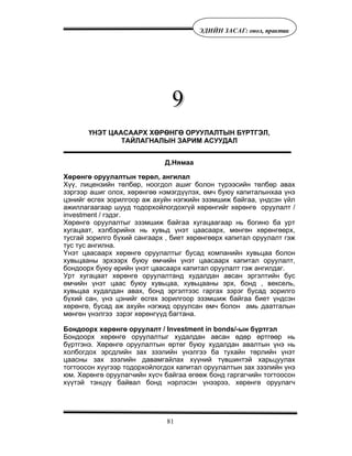81
ÝÄÈÉÍ ÇÀÑÀÃ: îíîë, ïðàêòèê
ҮНЭТ ЦААСААРХ ХӨРӨНГӨ ОРУУЛАЛТЫН БҮРТГЭЛ,
ТАЙЛАГНАЛЫН ЗАРИМ АСУУДАЛ
Д.Нямаа
Õºðºíãº îðóóëàëòûí òºðºë, àíãèëàë
Õ¿¿, ëèöåíçèéí òºëáºð, íîîãäîë àøèã áîëîí ò¿ðýýñèéí òºëáºð àâàõ
çýðãýýð àøèã îëîõ, õºðºíãºº íýìýãä¿¿ëýõ, ºì÷ áóþó êàïèòàëûíõàà ¿íý
öýíèéã ºñãºõ çîðèëãîîð àæ àõóéí íýãæèéí ýçýìøèæ áàéãàà, ¿íäñýí ¿éë
àæèëëàãààãààð øóóä òîäîðõîéëîãäîõã¿é õºðºíãèéã õºðºíãº îðóóëàëò /
investment / ãýäýã.
Õºðºíãº îðóóëàëòûã ýçýìøèæ áàéãàà õóãàöààãààð íü áîãèíî áà óðò
õóãàöààò, õýëáýðèéíõ íü õóâüä ¿íýò öààñààðõ, ìºíãºí õºðºíãººðõ,
òóñãàé çîðèëãî á¿õèé ñàíãààðõ , áèåò õºðºíãººðõ êàïèòàë îðóóëàëò ãýæ
òóñ òóñ àíãèëíà.
¯íýò öààñààðõ õºðºíãº îðóóëàëòûã áóñàä êîìïàíèéí õóâüöàà áîëîí
õóâüöààíû ýðõýýðõ áóþó ºì÷èéí ¿íýò öààñààðõ êàïèòàë îðóóëàëò,
áîíäîîðõ áóþó ºðèéí ¿íýò öààñààðõ êàïèòàë îðóóëàëò ãýæ àíãèëäàã.
Óðò õóãàöààò õºðºíãº îðóóëàëòàíä õóäàëäàí àâñàí ýðãýëòèéí áóñ
ºì÷èéí ¿íýò öààñ áóþó õóâüöàà, õóâüöààíû ýðõ, áîíä , âåêñåëü,
õóâüöàà õóäàëäàí àâàõ, áîíä ýðãýëòýýñ ãàðãàõ çýðýã áóñàä çîðèëãî
á¿õèé ñàí, ¿íý öýíèéã ºñãºõ çîðèëãîîð ýçýìøèæ áàéãàà áèåò ¿íäñýí
õºðºíãº, áóñàä àæ àõóéí íýãæèä îðóóëñàí ºì÷ áîëîí àìü äààòãàëûí
ìºíãºí ¿íýëãýý çýðýã õºðºíã¿¿ä áàãòàíà.
Áîíäîîðõ õºðºíãº îðóóëàëò / Investment in bonds/-ûí á¿ðòãýë
Áîíäîîðõ õºðºíãº îðóóëàëòûã õóäàëäàí àâñàí ºäºð ºðòãººð íü
á¿ðòãýíý. Õºðºíãº îðóóëàëòûí ºðòºã áóþó õóäàëäàí àâàëòûí ¿íý íü
õîëáîãäîõ ýðñäëèéí çàõ çýýëèéí ¿íýëãýý áà òóõàéí òºðëèéí ¿íýò
öààñíû çàõ çýýëèéí äàâàìãàéëàõ õ¿¿íèé ò¿âøèíòýé õàðüöóóëàõ
òîãòîîñîí õ¿¿ãýýð òîäîðõîéëîãäîõ êàïèòàë îðóóëàëòûí çàõ çýýëèéí ¿íý
þì. Õºðºíãº îðóóëàã÷èéí õ¿ñ÷ áàéãàà ºãººæ áîíä ãàðãàã÷èéí òîãòîîñîí
õ¿¿òýé òýíö¿¿ áàéâàë áîíä íýðëýñýí ¿íýýðýý, õºðºíãº îðóóëàã÷
 