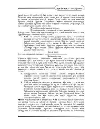 13
ÝÄÈÉÍ ÇÀÑÀÃ: îíîë, ïðàêòèê
õ¿íèé íººöòýé õîëáîîòîé á¿õ çàðëàãóóäûã ¿¿ññýí ¿åä íü øóóä çàðäàë
áîëãîäîã ó÷èð ýíý íººöèéí ºðòºã òîîöîãäîõã¿é, ò¿¿íýýñ ¿¿ñýõ èðýýä¿éí
¿ð ºãººæ òîäîðõîéëîãäîõã¿é. Õàðèí áóñàä ýäèéí çàñãèéí íººöèéí
ºðòãèéã òîîöîæ á¿ðòãýæ õóâààðèëäàã. Õ¿íèé íººöèéí ìåíåæåð¿¿ä
çºâõºí áîëîâñîí õ¿÷íèéã îëæ àâñàí çàðäëàà òîîöîõîîñ õýòýðäýãã¿é. Åð
íü õ¿íèé ÕÍÁ èéí ýöñèéí ¿ð ä¿í áîë
- Õ¿íèé íººöèéí çàðäëûã òîîöîõ
- Õ¿íèé íººöèéí ¿ð ºãººæèéã òîîöîõ ÿâäàë áàéäàã
Áàéãóóëëàãàä áèçíåñèéí çîðèëãîäîî õ¿ðýõýä õ¿íèé íººöèéí àøèãëàëòûí
á¿ðòãýë øóóä õàìààðàëòàé áàéõ ¸ñòîé.
2. ÕÍÁ íü çºâõºí áàéãóóëëàãûí óäèðäëàãûã ÷óõàë ìýäýýëëýýð
õàíãààä çîãñîõã¿é õºðºíãº îðóóëàã÷äàä áàéãóóëëàãûí áîëîâñîí
õ¿÷íèé íººöèéí òàëààð ìýäýýëýë ºãäºã. Ýíý íü òýäíèé õºðºíãºº
áàéðøóóëàõ øèéäâýðò ÷óõàë íºëººòýé. Îäîîãèéí ñàíõ¿¿ãèéí
á¿ðòãýëýýð õ¿íèé íººöä îðóóëñàí õºðºíãº îðóóëàëò íü õºðºíãº
áîëîõã¿é çàðäàë áîëäîã ó÷ðààñ îðóóëñàí õºðºíãèéí ºãººæèéí
¿ç¿¿ëýëò ãàæèæ áàéíà.
Öýâýð àøèã
Îðóóëñàí õºðºíãèéí ºãººæ = ----------------------------------
Õºðºíãèéí ä¿í
Õºðºíãº îðóóëàã÷èä õºðºíãèéí ºãººæèéí ¿ç¿¿ëýëòèéã ¿íäýñëýí
øèéäâýð ãàðãàõ ãýæ áàéãàà ë áîë õ¿íèé íººöèéí ºãººæèéã îðîëöóóëæ
òîîöîõûã ýðìýëçýõ íü ç¿éí õýðýã áèëýý. Ìºí õ¿íèé íººöèéí á¿õ çàðäëûã
êàïèòàëæóóëàõã¿é çàðäëààð òîîöñîíîîñ ¿¿ñýõ áàñ íýã íºëºº áîë îðëîãî
¿ð ä¿íãèéí òàéëàíãèéí àøèã áóóðàõ þì. Õýðâýý èéì áîëáîë ñàíõ¿¿ãèéí
ìåíåæåð¿¿ä îéðûí àøãèéã èë¿¿ä ¿çäýãýýñ õýòèéí àøãèéã îéøîîõã¿é
áîëíî.
3. Áàéãóóëëàãûí àæèëòàíä ñýòãýë õàíàìæ àâ÷ðàíà.Àæèëòàí
ººðèéãºº çºâõºí õºëñíèé àæèë÷èí áèø êîìïàíèéí ¿íý öýíýòýé
õºðºíãº ãýäãèéã ìýäýð÷ àæèëëàñíààð õºäºëìºðèéí á¿òýýìæ
íýìýãäýæ áîëíî.
4. ÕÍÁ íü íèéãìèéí àìüäðàëä ÷ íºëººëíº. Õ¿í àìûã , ¿¿í äîòðîî
¿íäýñíèé öººíõ,ýìýãòýé÷¿¿ä áà åð íü àæèëëàãñäûí ýðõ àøãèéã
õàìãààëàõ òàëààð õóóëü ä¿ðýì æóðìûã õàòóó ìºðäºæ àæèëëàõûã
áèçíåñèéí áàéãóóëëàãóóäààñ óëàì èõ øààðäàõ áîëñîí. ÕÍÁ íü
áàéãóóëëàãà àæèëëàãñäûí íèéãìèéí áàéäëûí òàëààðõ õ¿ëýýñýí
¿¿ðãýý õýðõýí áèåë¿¿ëæ áàéãààã ¿ç¿¿ëýõ áîëîìæòîé áîëîõ áà
ýäèéí çàñàã äàõ õ¿í êàïèòàëûí ºñºëò áóóðàëòûã õÿíàõ
áîëîëöîîòîé áîëîõ þì.
Ìèíèé ñóäàëãààíû àæëûí çîðèëãî áîë ÕÍÁ íü íÿãòëàí áîäîõ á¿ðòãýëèéí
íýã ñàëáàð áîëîõ íü çàéëøã¿éã áàòàëæ íÿãòëàí áîäîõ á¿ðòãýëèéí
ñèñòåìä ñóóëãàæ ºãºõ , õ¿íèé íººöèéí ºðòºã áà ¿íý öýíèéã (¿ð àøãèéã)
¿íýëýõ çàãâàð áîëîí ò¿¿íèéã íÿãòëàí áîäîõ á¿ðòãýëä òóñãàõ ìýäýýëëèéí
ñèñòåìèéã áîëîâñðóóëàõ ïðàêòèêò íýâòð¿¿ëýõ ÿâäàë áîëíî. Ìºí
ñàíõ¿¿ãèéí ìýäýýëëèéí ãàäíû áà äîòîîäûí õýðýãëýã÷èä íü êîìïàíèéí
 