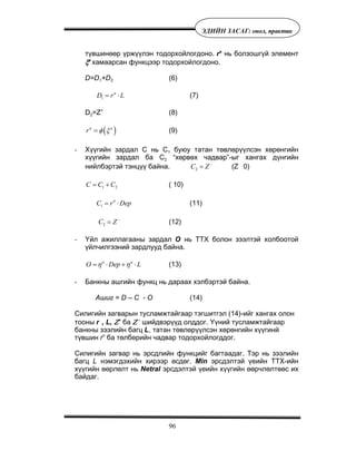 96
ÝÄÈÉÍ ÇÀÑÀÃ: îíîë, ïðàêòèê
ò¿âøèíººð ¿ðæ¿¿ëýí òîäîðõîéëîãäîíî. ra
íü áîëçîøã¿é ýëåìåíò
ξa
õàìààðñàí ôóíêöýýð òîäîðõîéëîãäîíî.
D=D1+D2 (6)
1
a
D r L= ⋅ (7)
D2=Z+
(8)
( )a a
r φ ξ= (9)
- Õ¿¿ãèéí çàðäàë Ñ íü Ñ1 áóþó òàòàí òºâëºð¿¿ëñýí õºðºíãèéí
õ¿¿ãèéí çàðäàë áà Ñ2 “õºðâºõ ÷àäâàð”-ûã õàíãàõ ä¿íãèéí
íèéëáýðòýé òýíö¿¿ áàéíà. 2C Z−
= (Z 0)
1 2C C C= + ( 10)
1
n
C r Dep= ⋅ (11)
2C Z−
= (12)
- ¯éë àæèëëàãààíû çàðäàë Î íü ÒÒÕ áîëîí çýýëòýé õîëáîîòîé
¿éë÷èëãýýíèé çàðäëóóä áàéíà.
n a
O Dep Lη η= ⋅ + ⋅ (13)
- Áàíêíû àøãèéí ôóíêö íü äàðààõ õýëáýðòýé áàéíà.
Àøèã = D – C - O (14)
Ñèëèãèéí çàãâàðûí òóñëàìæòàéãààð òýãøèòãýë (14)-èéã õàíãàõ îëîí
òîîíû r , L, Ζ+
áà Ζ -
øèéäâýð¿¿ä îëääîã. ¯¿íèé òóñëàìæòàéãààð
áàíêíû çýýëèéí áàãö L, òàòàí òºâëºð¿¿ëñýí õºðºíãèéí õ¿¿ãèíé
ò¿âøèí rï
áà òºëáºðèéí ÷àäâàð òîäîðõîéëîãääîã.
Ñèëèãèéí çàãâàð íü ýðñäëèéí ôóíêöèéã áàãòààäàã. Òýð íü çýýëèéí
áàãö L íýìýãäýõèéí õèðýýð ºñäºã. Min ýðñäýëòýé ¿åèéí ÒÒÕ-èéí
õ¿¿ãèéí ººðëºëò íü Netral ýðñäýëòýé ¿åèéí õ¿¿ãèéí ººð÷ëºëòººñ èõ
áàéäàã.
 