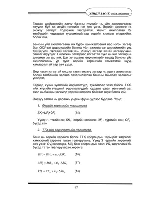 97
ÝÄÈÉÍ ÇÀÑÀÃ: îíîë, ïðàêòèê
Ãàðñàí øèéäâýðèéí äàãóó áàíêíû ï¿¿ñèéã íü ¿éë àæèëëàãààãàà
ÿâóóëæ áóé àæ àõóéí íýãæèéí íýã ãýæ ¿çíý. ªºðèéí õºðºíãº íü
ýíýõ¿¿ çàãâàðò òîäîðõîé çààãäààã¿é. Àøèãò àæèëëàãàà áà
òºëáºðèéí ÷àäâàðûí òóñëàìæòàéãààð ººðèéí õýìæýýã èëýðõèéëæ
áîëîõ þì.
Áàíêíû ¿éë àæèëëàãààíû èæ á¿ðýí øèíæýëãýýíèé ººð íýãýí çàãâàð
áîë ÎÕÓ-ûí ýðäýìòýäèéí áàíêíû ¿éë àæèëëàãààã øèëæèëòèéí ¿åä
òîõèðóóëæ ãàðãàñàí çàãâàð þì. Ýíýõ¿¿ çàãâàð ºìíºõ çàãâàðóóäûí
ñàíààã àãóóëäàã. Ñèëèãèéí çàãâàðààñ ÿëãààòàé ç¿éë íü ýíý çàãâàð íü
äèíàìèê çàãâàð þì. Öàã õóãàöààíû ººð÷ëºëòèéí ÿâöàä áàíêíû ¿éë
àæèëëàãààíû ¿ð ä¿íã ººðèéí õºðºíãèéí õýìæýýòýé øóóä
õàìààðàëòàéãààð àâ÷ ¿çäýã.
ªºð íýãýí ÿëãààòàé îíöëîã ãýâýë ýíýõ¿¿ çàãâàð íü àøèãò àæèëëàãàà
áîëîí òºëáºðèéí ÷àäâàð äýýð ¿íäýñëýí áàíêíû àìüäðàõ ÷àäâàðûã
¿íýëäýã.
Ãàäààä õ¿÷èí ç¿éëñèéí ººð÷ëºëò¿¿ä, òóõàéëáàë çýýë áîëîí ÒÕÕ-
èéí õ¿¿ãèéí ò¿âøíèé ººð÷ëºëò¿¿äèéã ñóäàëæ ¿çâýë ìºíãºíèé çàõ
çýýë íü áàíêíû õºãæèëä õýðõýí íºëººëæ áàéãààã õàðæ áîëîõ þì.
Ýíýõ¿¿ çàãâàð íü äàðààõü ¿íäñýí ôóíêö¿¿äýýñ á¿ðäýíý. ¯¿íä:
1. ªºðèéí õºðºíãèéí òýãøèòãýë
SKt=UFt+OFt (15)
¯¿íä: t - òóõàéí îí; SKt - ººðèéí õºðºíãº; UFt - ä¿ðìèéí ñàí; OFt -
áóñàä ñàí
2. ÒÒÕ-èéí ººð÷ëºëòèéí òýãøòãýë.
Áàíê íü ººðèéí õºðºíãº áîëîí ÒÒÕ õîîðîíäûí õàðüöààã õàäãàëàõ
õýìæýýíèé õºðºíãº òàòàí òºâëºð¿¿ëíý. ¯¿íä 3 òºðëèéí õºðºíãèéã
àâ÷ ¿çíý: OVt õàðèëöàõ, MBt áàíê õîîðîíäûí çýýë, VDt õàäãàëàìæ áà
áóñàä òàòàí òºâëºð¿¿ëñýí õºðºíãº:
1 1æt t tOV OV SK−= + ⋅Δ (16)
1 2æt t tMB MB SK−= + ⋅Δ (17)
1 3æt t tVD VT SK−= + ⋅Δ (18)
 