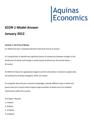ECON 1 Model Answer
January 2012
Context 1: The Price of Wheat
0 1 Define the term ‘composite demand’ (Extract B, line 9). (5 marks)
0 2 Using Extract A, identify two significant points of comparison between changes in the
world price of wheat and changes in world stocks of wheat over the period shown.
(8 marks)
0 3 With the help of an appropriate diagram and the information in Extract B, explain why
the world price of wheat changed in 2010. (12 marks)
0 4 Using the data and your economic knowledge, evaluate different ways in which the
government of a country which imports large quantities of wheat can try to stabilise
wheat prices within the country.
This Paper’s Results:
1: 5 Marks
2: 8 Marks
3: 12 Marks
4: 23 Marks