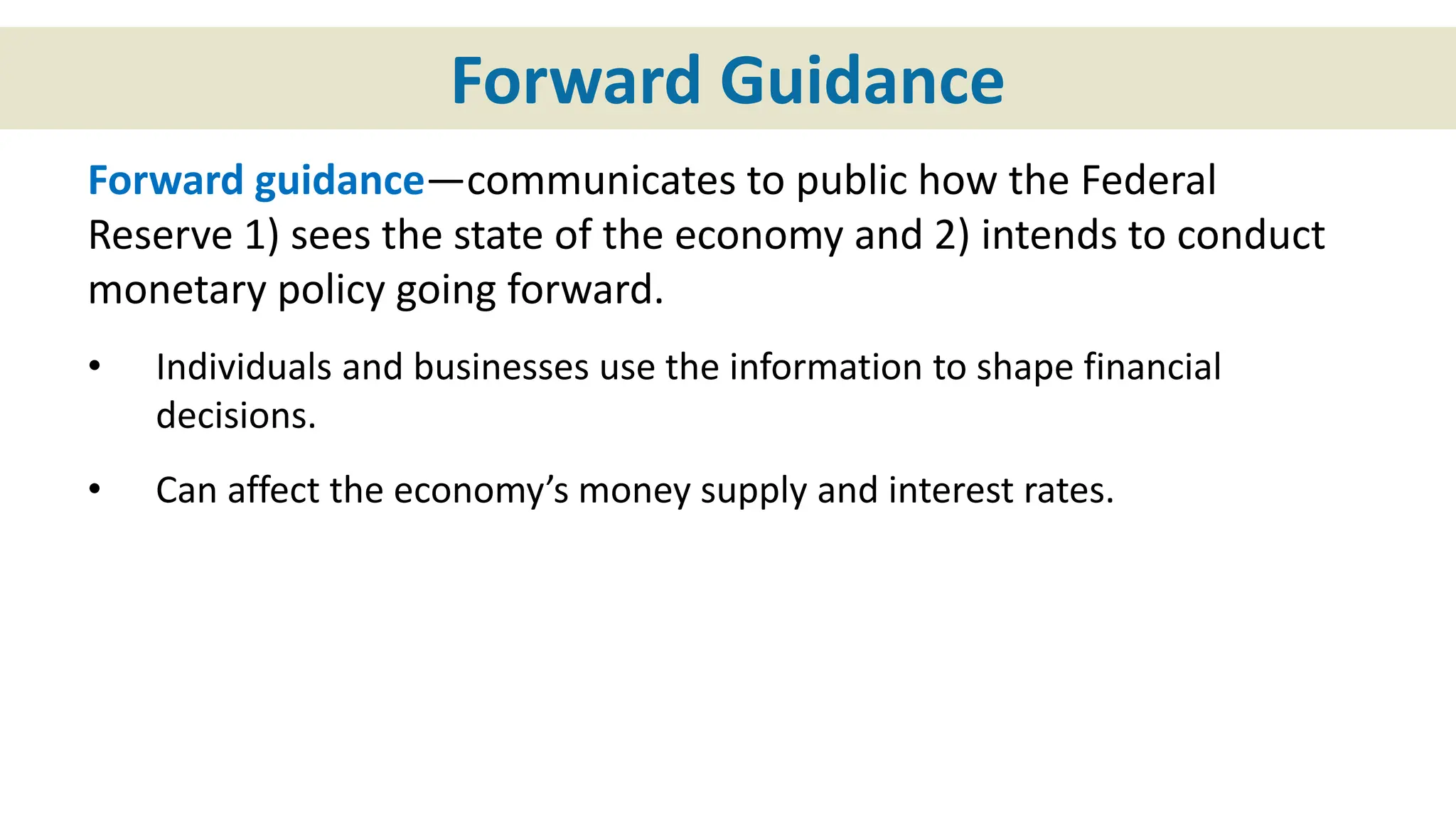 Forward Guidance
Forward guidance—communicates to public how the Federal
Reserve 1) sees the state of the economy and 2) intends to conduct
monetary policy going forward.
• Individuals and businesses use the information to shape financial
decisions.
• Can affect the economy’s money supply and interest rates.
 