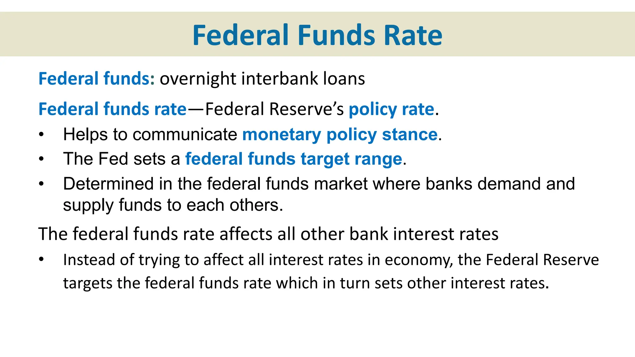 Federal Funds Rate
Federal funds: overnight interbank loans
Federal funds rate—Federal Reserve’s policy rate.
• Helps to communicate monetary policy stance.
• The Fed sets a federal funds target range.
• Determined in the federal funds market where banks demand and
supply funds to each others.
The federal funds rate affects all other bank interest rates
• Instead of trying to affect all interest rates in economy, the Federal Reserve
targets the federal funds rate which in turn sets other interest rates.
 