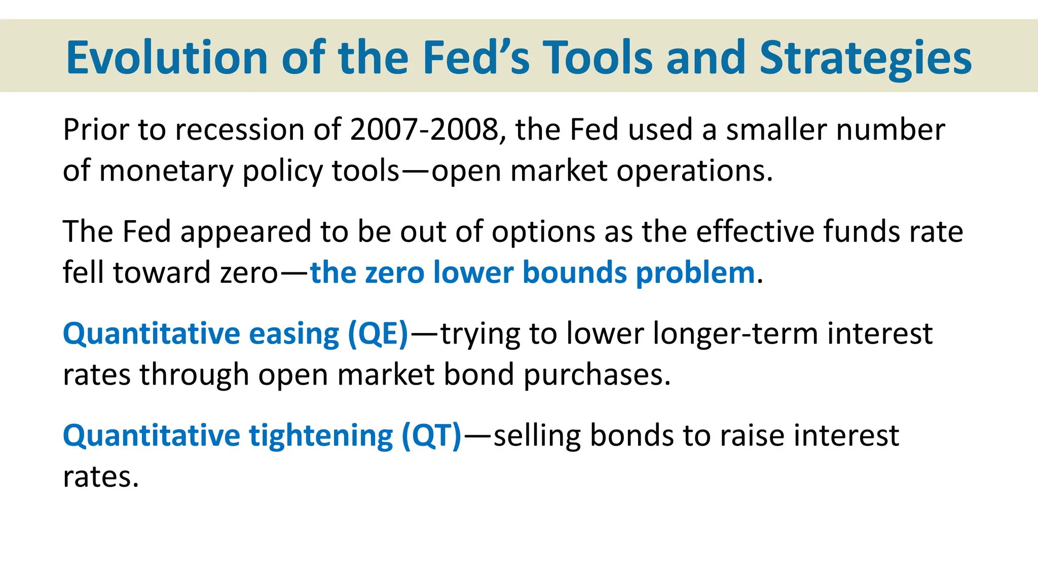 Evolution of the Fed’s Tools and Strategies
Prior to recession of 2007-2008, the Fed used a smaller number
of monetary policy tools—open market operations.
The Fed appeared to be out of options as the effective funds rate
fell toward zero—the zero lower bounds problem.
Quantitative easing (QE)—trying to lower longer-term interest
rates through open market bond purchases.
Quantitative tightening (QT)—selling bonds to raise interest
rates.
 