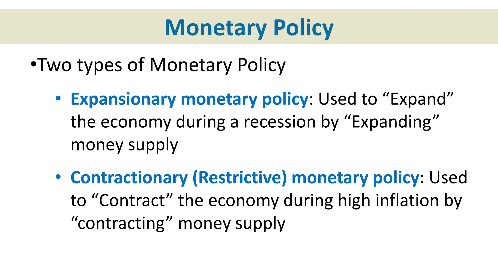Monetary Policy
•Two types of Monetary Policy
• Expansionary monetary policy: Used to “Expand”
the economy during a recession by “Expanding”
money supply
• Contractionary (Restrictive) monetary policy: Used
to “Contract” the economy during high inflation by
“contracting” money supply
 