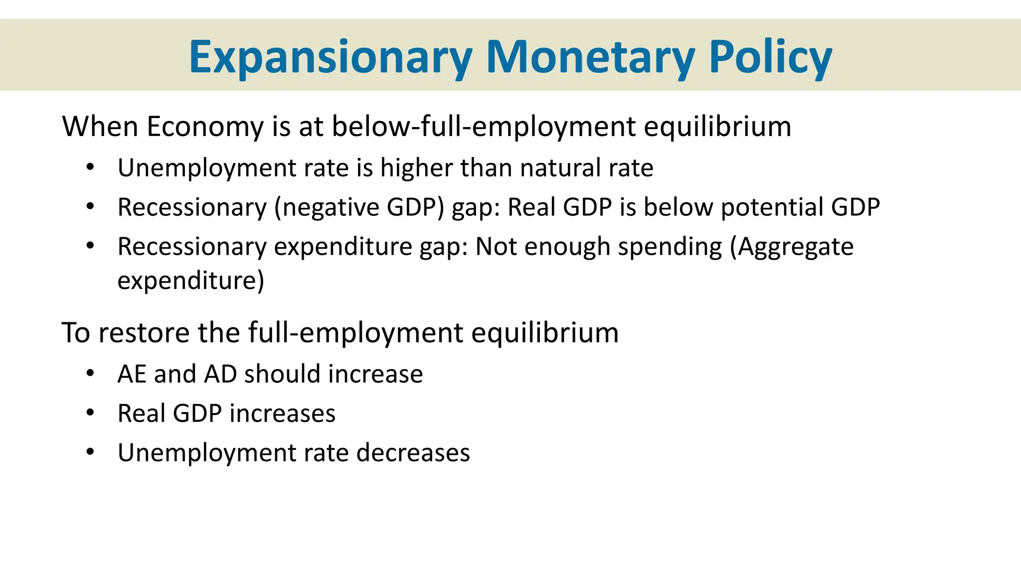 Expansionary Monetary Policy
When Economy is at below-full-employment equilibrium
• Unemployment rate is higher than natural rate
• Recessionary (negative GDP) gap: Real GDP is below potential GDP
• Recessionary expenditure gap: Not enough spending (Aggregate
expenditure)
To restore the full-employment equilibrium
• AE and AD should increase
• Real GDP increases
• Unemployment rate decreases
 