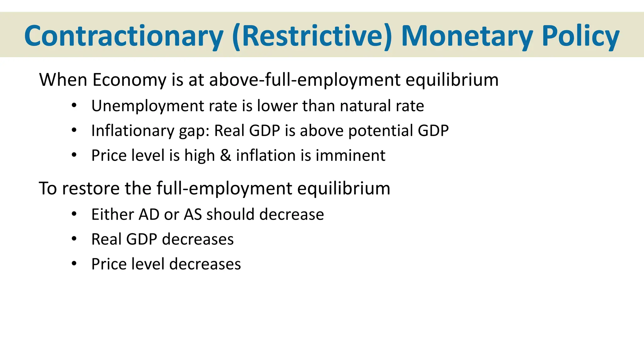 Contractionary (Restrictive) Monetary Policy
When Economy is at above-full-employment equilibrium
• Unemployment rate is lower than natural rate
• Inflationary gap: Real GDP is above potential GDP
• Price level is high & inflation is imminent
To restore the full-employment equilibrium
• Either AD or AS should decrease
• Real GDP decreases
• Price level decreases
 