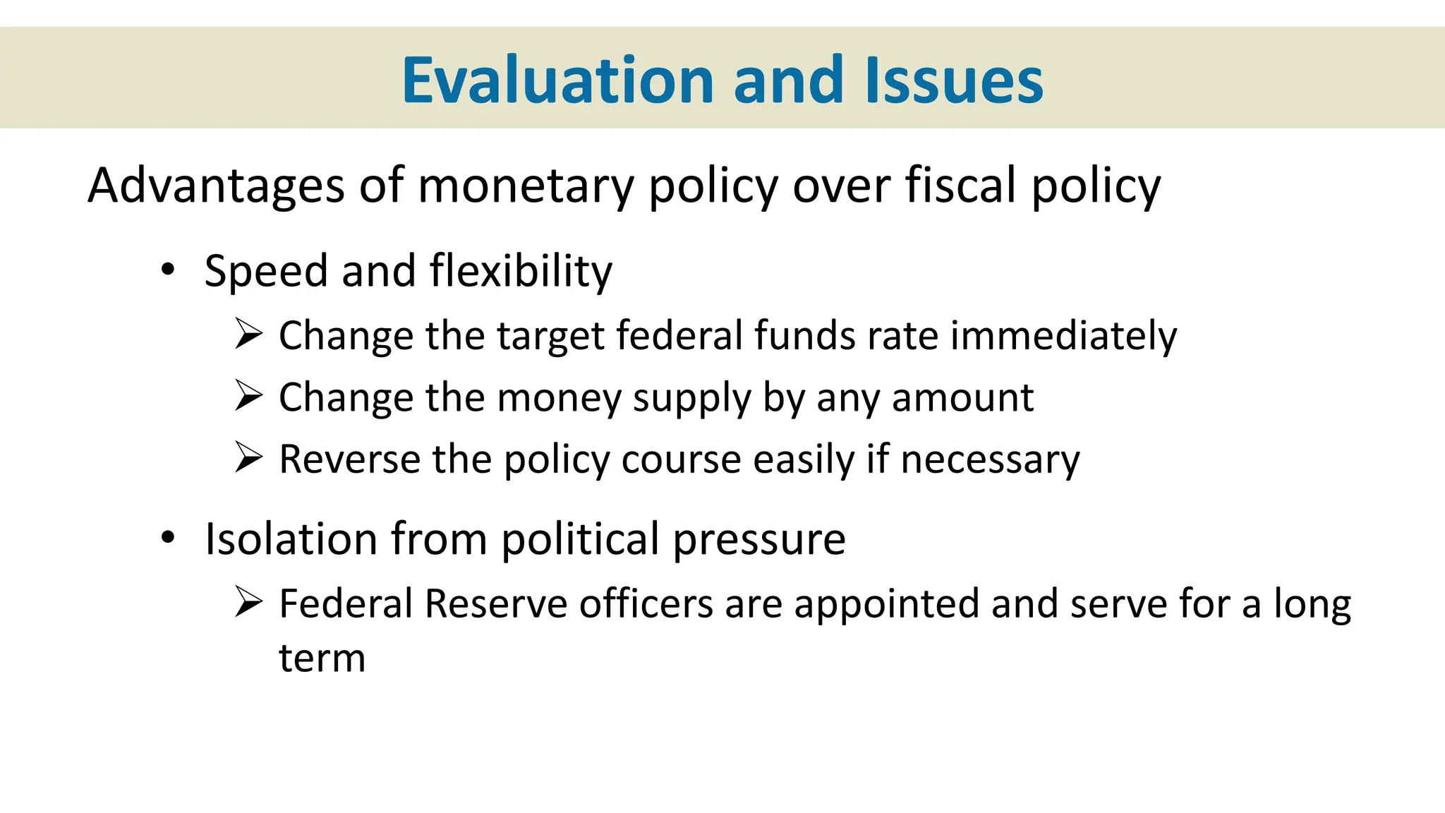 Evaluation and Issues
Advantages of monetary policy over fiscal policy
• Speed and flexibility
 Change the target federal funds rate immediately
 Change the money supply by any amount
 Reverse the policy course easily if necessary
• Isolation from political pressure
 Federal Reserve officers are appointed and serve for a long
term
 