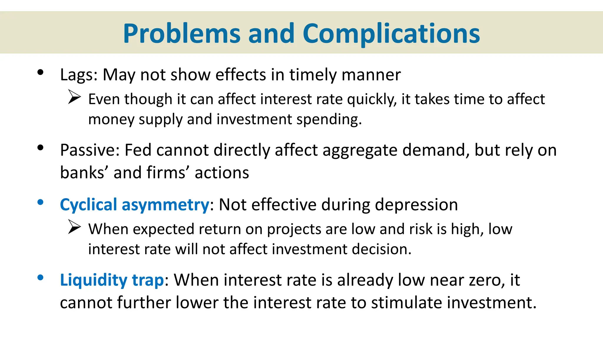 Problems and Complications
• Lags: May not show effects in timely manner
 Even though it can affect interest rate quickly, it takes time to affect
money supply and investment spending.
• Passive: Fed cannot directly affect aggregate demand, but rely on
banks’ and firms’ actions
• Cyclical asymmetry: Not effective during depression
 When expected return on projects are low and risk is high, low
interest rate will not affect investment decision.
• Liquidity trap: When interest rate is already low near zero, it
cannot further lower the interest rate to stimulate investment.
 