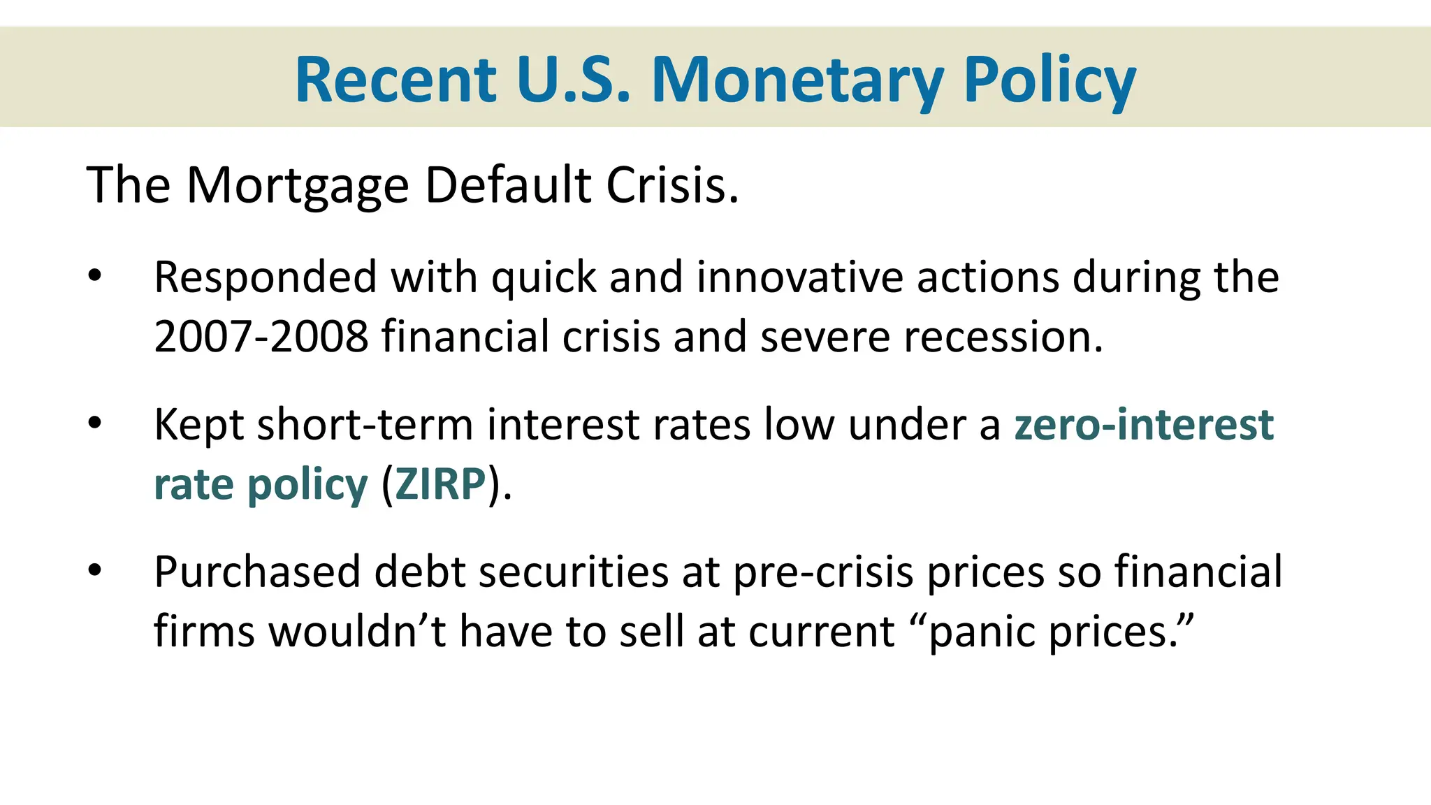 Recent U.S. Monetary Policy
The Mortgage Default Crisis.
• Responded with quick and innovative actions during the
2007-2008 financial crisis and severe recession.
• Kept short-term interest rates low under a zero-interest
rate policy (ZIRP).
• Purchased debt securities at pre-crisis prices so financial
firms wouldn’t have to sell at current “panic prices.”
 
